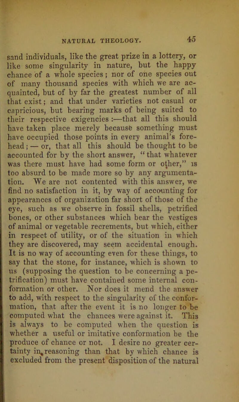 sand individuals, like the great prize in a lottery, or like some singularity in nature, but the happy chance of a whole species; nor of one species out of many thousand species with which we are ac- quainted, but of by far the greatest number of all that exist; and that under varieties not casual or capricious, but bearing marks of being suited to their respective exigencies :—that all this should have taken place merely because something must have occupied those points in every animal’s fore- head : — or, that all this should be thought to be accounted for by the short answer, “ that whatever was there must have had some form or ojher,” is too absurd to be made more so by any argumenta- tion. We are not contented with this answer, we find no satisfaction in it, by way of accounting for appearances of organization far short of those of the eye, such as we observe in fossil shells, petrified bones, or other substances which bear the vestiges of animal or vegetable recrements, but which, either in respect of utility, or of the situation in which they are discovered, may seem accidental enough. It is no way of accounting even for these things, to say that the stone, for instance, which is shown to us (supposing the question to be concerning a pe- trification) must have contained some internal con- formation or other. Nor does it mend the answer to add, with respect to the singularity of the confor- mation, that after the event it is no longer to be computed what the chances were against it. This is always to be computed when the question is whether a useful or imitative conformation be the produce of chance or not. I desire no greater cer- tainty in^reasoning than that by which chance is excluded from the present disposition of the natural