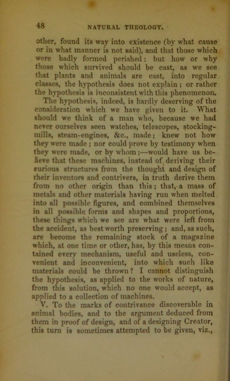 Other, found its way into existence (by what cause or in what manner is not 8.iid), and that those which were badly formed perished: but how or why those which survived should be cast, as we see that plants and animals are cast, into regular classes, the hypothesis does not explain ; or rather the hypothesis is inconsistent with this phenomenon. The hypothesis, indeed, is hardly deserving of the consideration which we have given to it. What should we think of a man who, because we had never ourselves seen watches, telescopes, stocking- mills, steam-engines, &c., made; knew not how they were made j nor could prove by testimony when they were made, or by whom ;—would have us be- £eve that these machines, instead of, deriving their curious structures from the thought and design of their inventors and contrivers, in truth derive them from no other origin than this; that, a mass of metals and other materials having run when melted into all possible figures, and combined themselves in all possible forms and shapes and proportions, these things which we see are what were left from the accident, as beat worth preserving; and, as such, are become the remaining stock of a magazine which, at one time or other, has, by this means con- tained every mechanism, useful and useless, con- venient and inconvenient, into which such like materials could be thrown ? I cannot distinguish the hypothesis, as applied to the works of nature, from this solution, which no one would accept, as applied to a collection of machines. V. To the marks of contrivance discoverable in animal bodies, and to the argument deduced from them in proof of design, and of a designing Creator, this turn is sometimes attempted to be given, viz.,