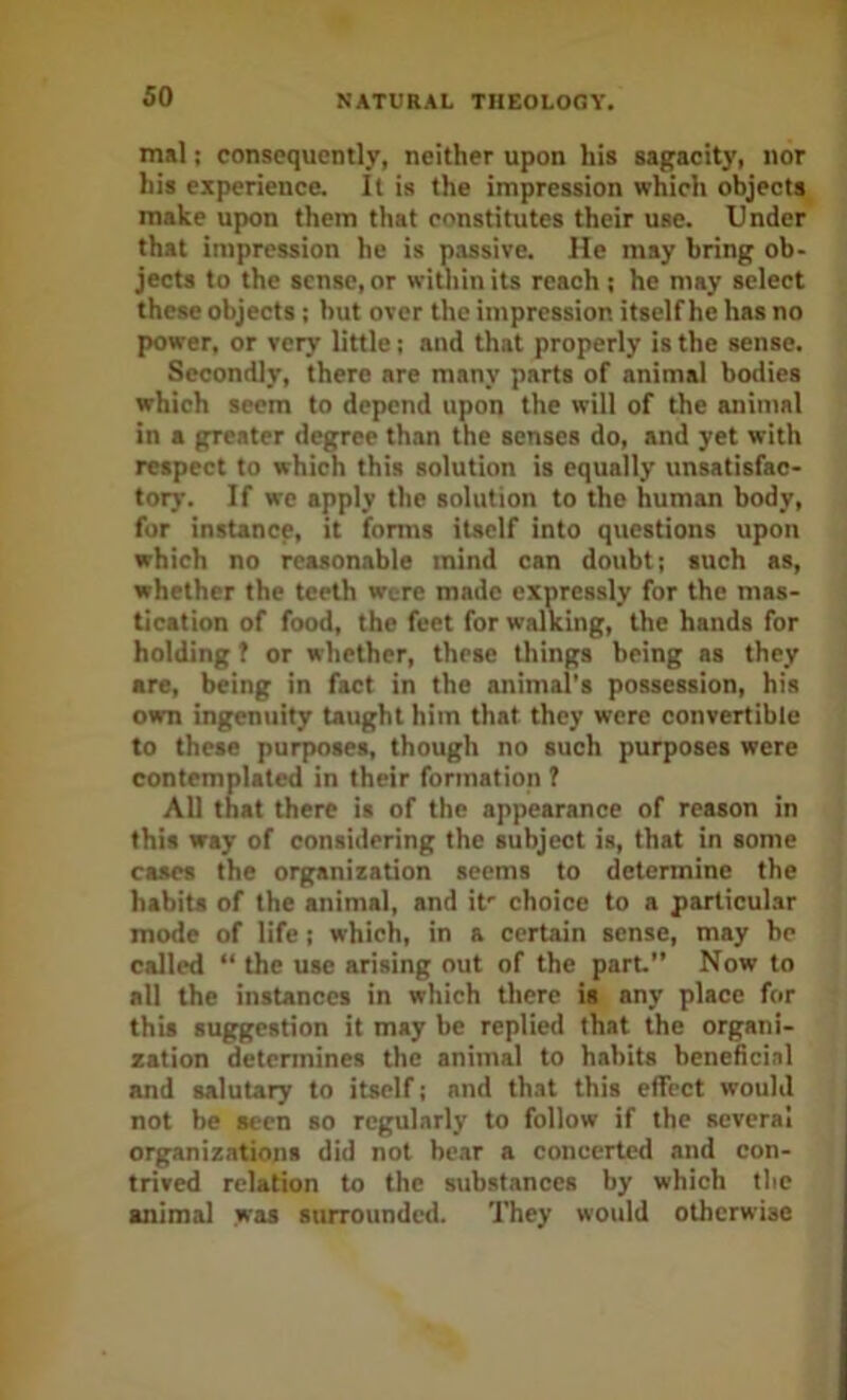 mal; consequently, neither upon his sagacity, nor his experience. It is the impression which objects make upon them that constitutes their use. Under that impression he is passive. He may bring ob- jects to the sense, or within its reach ; he may select these objects ; but over the impression itself he has no power, or very little; and that properly is the sense. Secondly, there are many parts of animal bodies which seem to depend upon the will of the animal in a greater degree than the senses do, and yet with respect to which this solution is equally unsatisfac- tory. If we apply the solution to the human body, for instance, it forms itself into questions upon which no reasonable mind can doubt; such as, whether the teeth were made expressly for the mas- tication of food, the feet for walking, the hands for holding ? or whether, these things being as they are, being in fact in the animal’s possession, his own ingenuity taught him that they were convertible to these purposes, though no such purposes were contemplated in their formation 1 All that there is of the appearance of reason in this way of considering the subject is, that in some cases the organization seems to determine the habits of the animal, and it' choice to a particular mode of life ; which, in a certain sense, may be called “ the use arising out of the paru Now to all the instances in which there is any place for this suggestion it may be replied that the organi- zation determines the animal to habits beneficial and salutary to itself; and that this effect would not be seen so regularly to follow if the several organizations did not bear a concerted and con- trived relation to the substances by which tlic animal was surrounded. They would otherwise