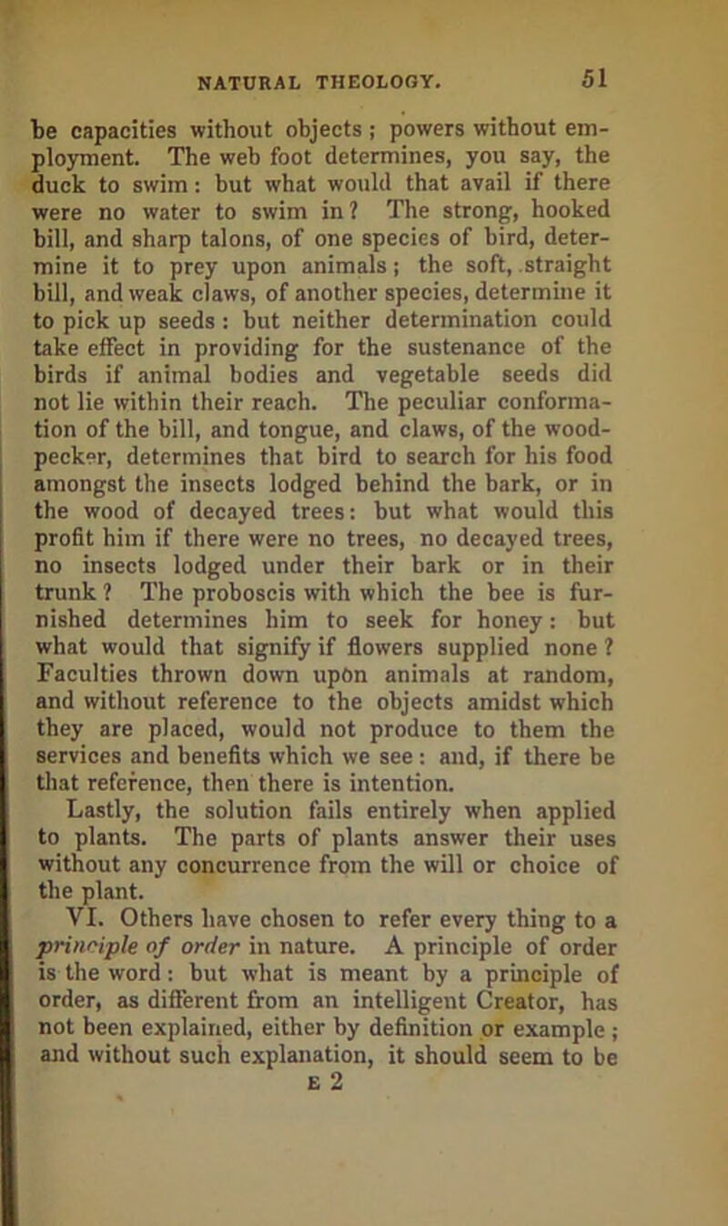 be capacities without objects ; powers without em- ployment. The web foot determines, you say, the duck to swim: but what would that avail if there were no water to swim in ? The strong, hooked bill, and sharp talons, of one species of bird, deter- mine it to prey upon animals; the soft, straight bill, and weak claws, of another species, determine it to pick up seeds: but neither determination could take effect in providing for the sustenance of the birds if animal bodies and vegetable seeds did not lie within their reach. The peculiar conforma- tion of the bill, and tongue, and claws, of the wood- pecker, determines that bird to search for his food amongst the insects lodged behind the bark, or in the wood of decayed trees: but what would this profit him if there were no trees, no decayed trees, no insects lodged under their bark or in their trunk ? The proboscis with which the bee is fur- nished determines him to seek for honey: but what would that signify if flowers supplied none ? Faeulties thrown down upon animals at random, and without reference to the objects amidst which they are placed, would not produce to them the services and benefits which we see : and, if there be that reference, then there is intention. Lastly, the solution fails entirely when applied to plants. The parts of plants answer their uses without any concurrence from the will or choice of the plant. VI. Others have chosen to refer every thing to a prinriple of order in nature. A principle of order is the word : but what is meant by a principle of order, as different from an intelligent Creator, has not been explairied, either by definition or example ; and without such explanation, it should seem to be E 2