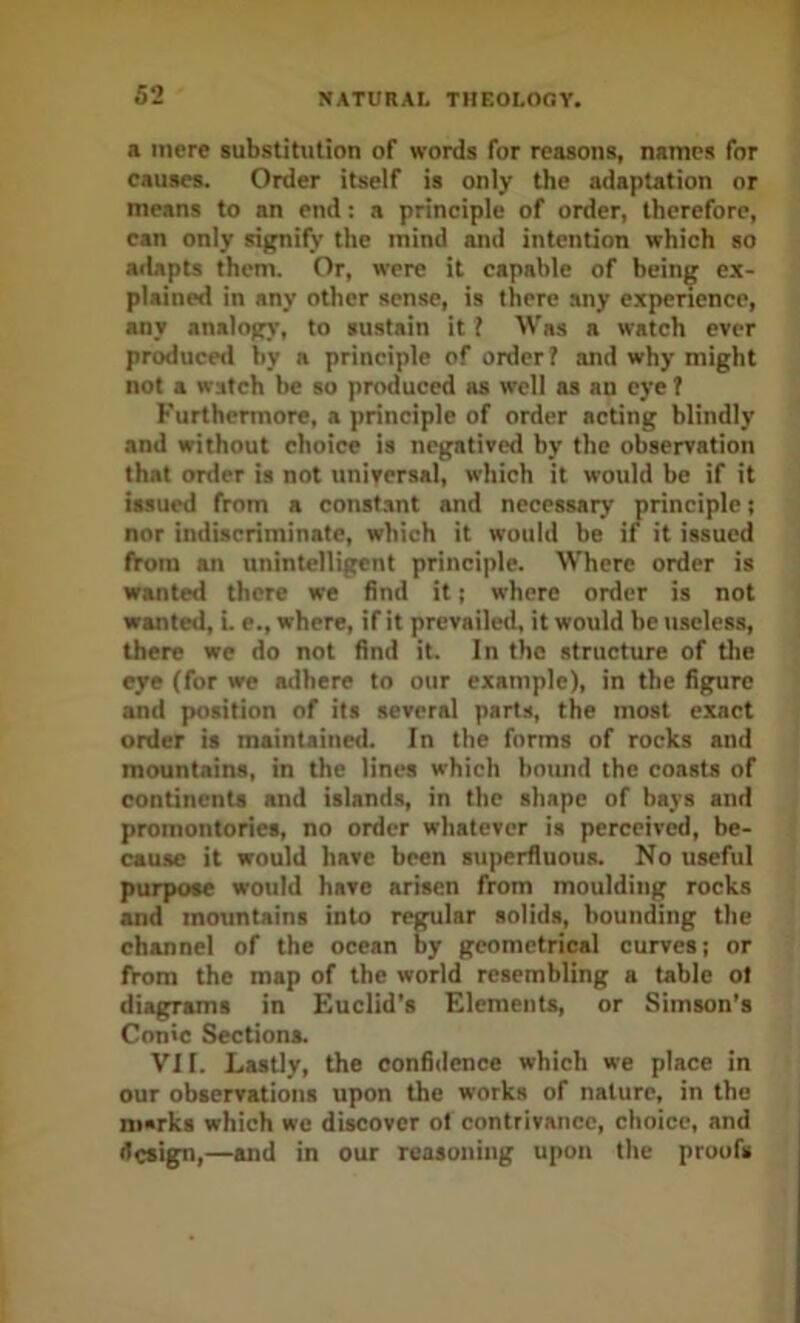 a mere substitution of words for reasons, names for eauses. Order itself is only the adaptation or means to an end: a principle of order, therefore, can only signify the mind and intention which so adapts them. Or, were it capable of being ex- plained in any other sense, is there any experienee, any analogs’, to sustain it I Was a watch ever produced by a principle of order? and why might not a watch be so produced as well as an eye f Furthermore, a principle of order acting blindly and without choice is negatived by the observation that order is not universal, which it would be if it issued from a constant and necessary principle; nor indiscriminate, which it would be if it issued from an unintelligent principle. Where order is wanted there we find it; where order is not wanted, L e., where, if it prevailed, it would be luseless, there we do not find it. In the structure of the eye (for we atlhere to our example), in the figure and position of its several parts, the most exact order is maintained. In the forms of rocks and mountains, in the lines which bound the coasts of continents and island.s, in the shape of bays and promontories, no order whatever is perceiv^, be- cause it would have been superfluous. No useful purpose would have arisen from moulding rocks and mountains into regular solids, bounding the channel of the ocean by geometrical curves; or from the map of the world resembling a table ot diagrams in Euclid’s Elements, or Simson’s Conic Sections. VII. Lastly, the confidence which we place in our observations upon the works of nature, in the n»rks which we discover ot contrivance, choice, and design,—and in our reasoning upon the proofs