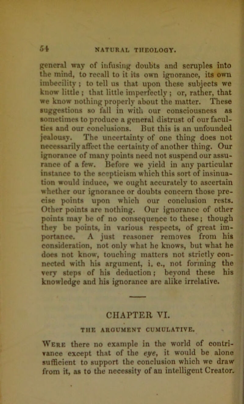 general way of infusing doubts and scruples into the mind, to recall to it its own ignorance, ita own imbecility; to tell us that upon these subjects we know litUe ; that little injperfectly j or, rather, that we know nothing properly about tJie matter. These suggestions so fall in witli our consciousness as sometimes to produce a general distrust of our facul- ties and our conclusions. But this is an unfounded jealousy. The tincertainty of one thing does not necessarily affect the certainty of another thing. Our ignorance of many points need not suspend our assu- rance of a few. Before we yield in any particular instance to the scepticism which this sort of insinua- tion would induce, we ought accurately to ascertain whether our ignorance or doubts concern those pre- cise points upon which our conclusion rests. Other points are nothing. Our ignorance of other points may be of no consequence to these; though they be points, in various respects, of great im- portance. A just reasoner removes from his consideration, not only what he knows, but what he does not know, touching matters not strictly con- nected with his argument, i, e., not forming the very steps of his deduction; beyond these his knowledge and his ignorance arc alike irrelative. CHAPTER VI. THE ARGUMENT CUMULATIVE. Were there no example in the world of contri- vance except that of the eyt, it would be alone sufficient to support the conclusion which we draw from it, as to the necessity of an intelligent Creator.