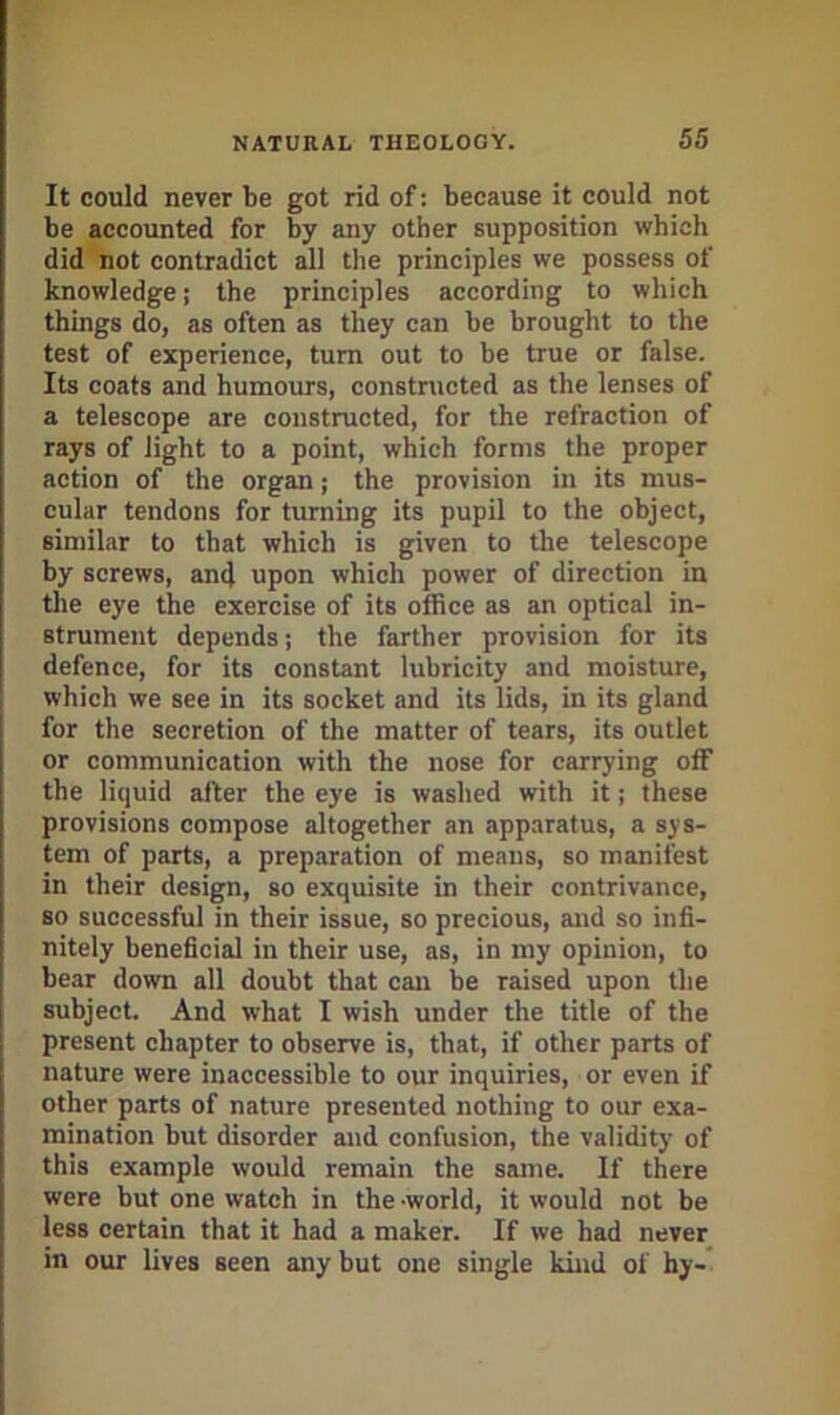 It could never be got rid of: because it could not be accounted for by any other supposition which did not contradict all the principles we possess of knowledge; the principles according to which things do, as often as they can be brought to the test of experience, turn out to be true or false. Its coats and humours, constructed as the lenses of a telescope are constructed, for the refraction of rays of light to a point, which forms the proper action of the organ; the provision in its mus- cular tendons for turning its pupil to the object, similar to that which is given to the telescope by screws, and upon which power of direction in the eye the exercise of its office as an optical in- strument depends; the farther provision for its defence, for its constant lubricity and moisture, which we see in its socket and its lids, in its gland for the secretion of the matter of tears, its outlet or communication with the nose for carrying off the liquid after the eye is washed with it; these provisions compose altogether an apparatus, a sys- tem of parts, a preparation of means, so manifest in their design, so exquisite in their contrivance, so successful in their issue, so precious, and so infi- nitely beneficial in their use, as, in my opinion, to bear down all doubt that can be raised upon the subject. And what I wish under the title of the present chapter to observe is, that, if other parts of nature were inaccessible to our inquiries, or even if other parts of nature presented nothing to our exa- mination but disorder and confusion, the validity of this example would remain the same. If there were but one watch in the -world, it would not be less certain that it had a maker. If we had never in our lives seen any but one single kind of hy-'