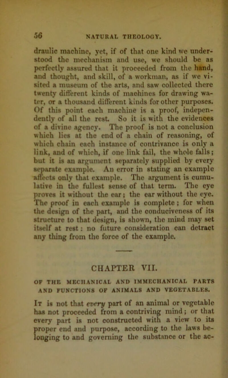drauHc machine, yet, if of that one kind we under- stood the mechanism and use, we should be as perfectly assured that it proceeded from the hand, and thought, and skill, of a workman, as if we vi- sited a museum of the arts, and saw collected there twenty ditferent kinds of maohincs for drawing wa- ter, or a thousand ditferent kinds for other purposes. Of this point each machine is a proof, indepen- dently of all the rest So it is with the evidences of a divine agency. The proof is not a conclusion which lies at the end of a chain of reasoning, of which chain each instance of contrivance is only a link, and of which, if one link fail, the whole falls; but it is an argument separately supplied by every a^arate example. An error in stating an example affects only that example. The argument is cumu- lative in the fullest sense of that term. The eye proves it without the ear; the ear without the eye. The proof in each example is complete; for when the design of the part, and the conuuciveness of its structure to that design, is shown, the mind may set itself at rest: no future consideration can detract any thing from the force of the example. CHAPTER VII. OF THE MECHANICAL AND IMMECHANICAL PARTS AND FUNCTIONS OF ANIMALS AND VEGETABLES. It is not that every part of an animal or vegetable has not proceeded from a contriving mind; or that every part is not constructed with a view to its proper end and purpose, according to the laws be- longing to and governing the substance or the ac-