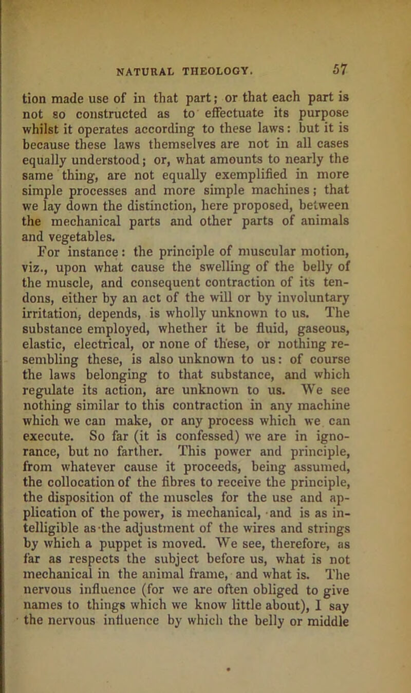 tion made use of in that part; or that eaeh part is not 80 constructed as to effectuate its purpose whilst it operates according to these laws; but it is because these laws themselves are not in all cases equally understood j or, what amounts to nearly the same thing, are not equally exemplified in more simple processes and more simple machines; that i we lay down the distinction, here proposed, between ! the mechanical parts and other parts of animals i and vegetables. For instance: the principle of muscular motion, viz., upon what cause the swelling of the belly of the muscle, and consequent contraction of its ten- dons, either hy an act of the will or by involuntary irritation, depends, is wholly unknown to us. The substance employed, whether it be fluid, gaseous, elastic, electrical, or none of these, or nothing re- sembling these, is also unknown to us: of course the laws belonging to that substance, and which regulate its action, are unknown to us. We see nothing similar to this contraction in any machine which we can make, or any process which we can execute. So far (it is confessed) we are in igno- rance, but no farther. This power and principle, from whatever cause it proceeds, being assumed, the collocation of the fibres to receive the principle, the disposition of the muscles for the use and ap- plication of the power, is mechanical, and is as in- telligible as-the adjustment of the wires and strings by which a puppet is moved. We see, therefore, as far as respects the subject before us, what is not mechanical in the animal frame, and what is. The nervous influence (for we are often obliged to give names to things which we know little about), I say ■ the nervous influence by which the belly or middle