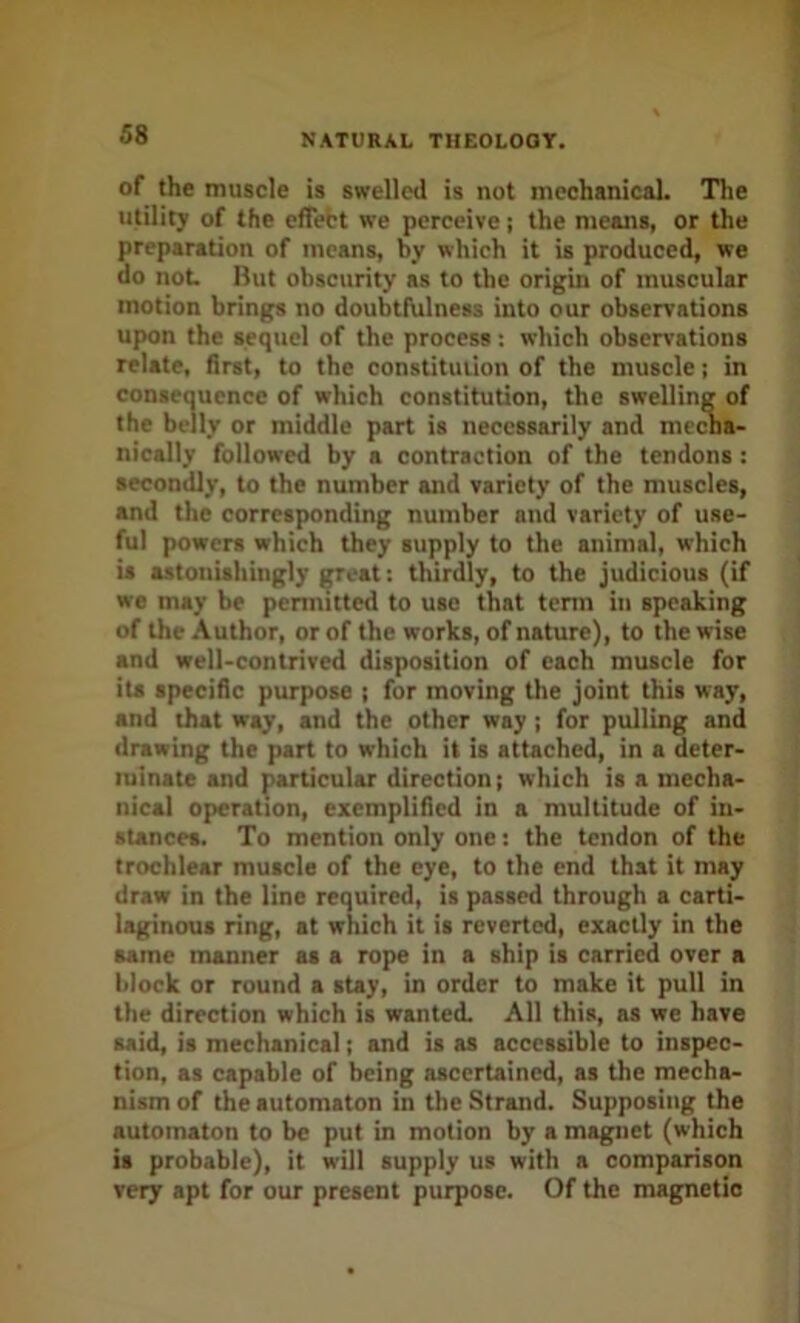 of the muscle is swelled is not mechanical. The utility of the effebt we perceive j the means, or the preparation of means, by which it is produced, we do not But obscurity as to the origin of muscular motion brings no doubtfulness into our observations upon the sequel of the process: which observations relate, first, to the constitution of the muscle; in conseouence of which constitution, the swelling of the belly or middle part is necessarily and mccna- nically followed by a contraction of the tendons: secondly, to the number and variety of the muscles, and the corresponding number and variety of use- ful powers which they supply to the animal, which is astonishingly ^eat: thirdly, to the judicious (if we may be permitted to use that tenn in speaking of the Author, or of the works, of nature), to the wise and well-contrived disposition of each muscle for its specific purpose ; for moving the joint this way, and that way, and the other way ; for pulling and drawing the part to which it is attached, in a deter- minate and particular direction; which is a mecha- nical operation, exemplified in a multitude of in- stances. To mention only one: the tendon of the trochlear muscle of the eye, to the end that it may draw in the line required, is passed through a carti- laginous ring, at which it is reverted, exactly in the same manner as a rope in a ship is carried over a block or round a stay, in order to make it pull in the direction which is wanted. All this, as we have said, is mechanical; and is as accessible to inspec- tion, as capable of being ascertained, as the mecha- nism of the automaton in the Strand. Supposing the automaton to be put in motion by a magnet (which is probable), it will supply us with a comparison very apt for our present purpose. Of the magnetic
