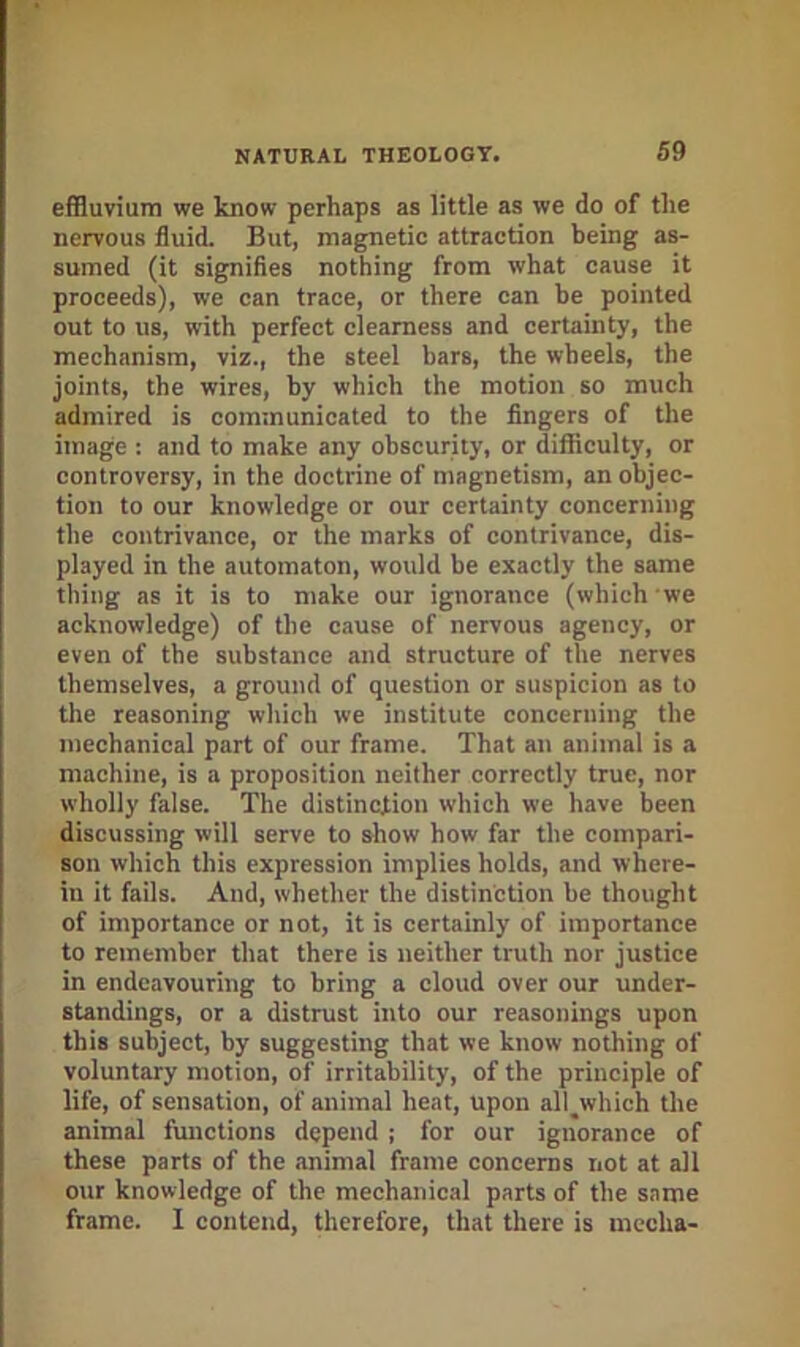 effluvium we know perhaps as little as we do of the nervous fluid. But, magnetic attraction being as- sumed (it signifies nothing from what cause it proceeds), we can trace, or there can be pointed out to 118, with perfect clearness and certainty, the mechanism, viz., the steel bars, the wheels, the joints, the wires, by which the motion so much admired is communicated to the fingers of the image : and to make any obscurity, or difficulty, or controversy, in the doctrine of magnetism, an objec- tion to our knowledge or our certainty concerning the contrivance, or the marks of contrivance, dis- played in the automaton, would be exactly the same thing as it is to make our ignorance (which we acknowledge) of the cause of nervous agency, or even of the substance and structure of the nerves themselves, a ground of question or suspicion as to the reasoning which we institute concerning the mechanical part of our frame. That an animal is a machine, is a proposition neither correctly true, nor wholly false. The distinction which we have been discussing will serve to show how far the compari- son which this expression implies holds, and where- in it fails. And, whether the distinction be thought of importance or not, it is certainly of importance to remember that there is neither truth nor justice in endeavouring to bring a cloud over our under- standings, or a distrust into our reasonings upon this subject, by suggesting that we know nothing of voluntary motion, of irritability, of the principle of life, of sensation, of animal heat, upon all^which the animal fmictions depend ; for our ignorance of these parts of the animal frame concerns not at all our knowledge of the mechanical parts of the same frame. I contend, therefore, that there is mecha-