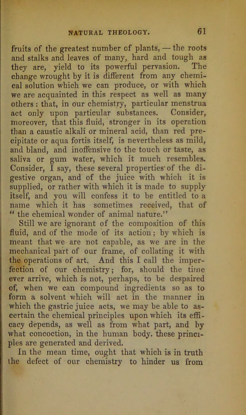 fruits of the greatest number of plants, — the roots and stalks and leaves of many, hard and tough as they are, yield to its powerful pervasion. The change wrought by it is different from any chemi- cal solution which we can produce, or with which we are acquainted in this respect as well as many others : that, in our chemistry, particular menstrua act only upon particular substances. Consider, moreover, that this fluid, stronger in its operation than a caustic alkali or mineral acid, than red pre- cipitate or aqua fortis itself, is nevertheless as mild, and bland, and inoffensive to the touch or taste, as saliva or gum water, which it much resembles. Consider, I say, these several properties' of the di- gestive organ, and of the juice with which it is supplied, or rather with which it is made to supply itself, and you will confess it to be entitled to a name which it has sometimes received, that of “ the chemical wonder of animal nature.” Still we are ignorant of the composition of this fluid, and of the mode of its action j by which is meant that we are not capable, as we are in the mechanical part of our frame, of collating it with the operations of art. And this I call the imper- fection of our chemistry; for, should the time ever arrive, which is not, perhaps, to be despaired of, when we can compound ingredients so as to form a solvent which will act in the manner in which the gastric juice acts, we may be able to as- certain the chemical principles upon which its effi- cacy depends, as well as from what part, and by what concoction, in the human body, these princi- ples are generated and derived. In the mean time, ought that which is in truth the defect of our chemistry to hinder us from
