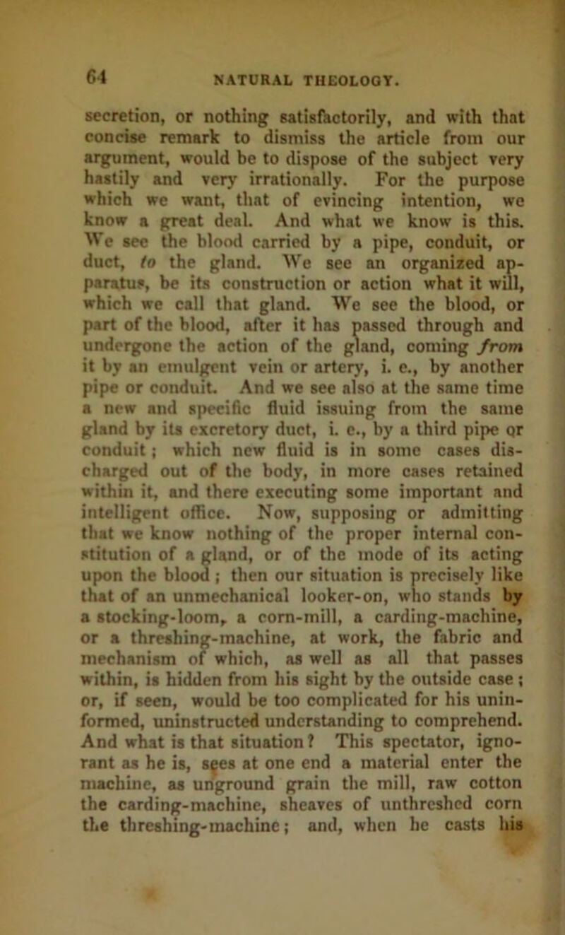 secretion, or nothing satisihctorily, and with that concise remark to dismiss the article from our argument, would be to dispose of the subject very hastily and very irrationally. For the purpose which we want, that of evincing intention, wo know a great deal. And what we know is this. We sec the blood carried by a pipe, conduit, or duct, to the gland. AVe see an organised ap- paratus, be its construction or action what it will, which we call that gland. We see the blood, or part of the blood, after it has passed through and undergone the action of the gland, coming from it by an emulgent vein or artery, i. e., by another pipe or conduit. And we see also at the same time a new and specific fluid issuing from the same gland by its excretory duct, i. c., by a third pipe qr conduit; which new fluid is in some cases dis- charged out of the body, in more cases retained within it, and there executing some important and intelligent office. Now, supposing or admitting that we know nothing of the proper internal con- stitution of a gland, or of the mode of its acting upon the blood ; then our situation is precisely like that of an unmechanical looker-on, who stands by a stocking-loom, a corn-mill, a carding-machine, or a threshing-machine, at work, the fabric and mechanism of which, as well as all that passes within, is hidden from his sight by the outside case ; or, if seen, would be too complicated for his unin- formed, uninstructed understanding to comprehend. And what is that situation? This spectator, igno- rant as he is, s^es at one end a material enter the machine, as unground grain the mill, raw cotton the carding-machine, sheaves of unthreshed corn the threshing-machine; and, when he casts his