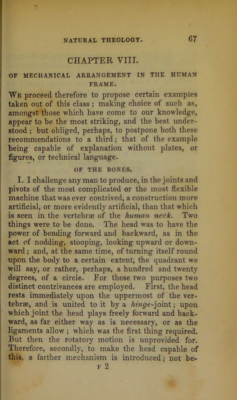 CHAPTER VIII. OP MECHANICAL ARRANGEMENT IN THE HOMAN FRAME. We proceed therefore to propose certain examples taken out of this class ; making choice of such as, amongst those which have come to our knowledge, appear to be the most striking, and the best under- stood ; but obliged, perhaps, to postpone both these recommendations to a third; that of the example being capable of explanation without plates, or figures, or technical language. OP THE BONES. I. I challenge any man to produce, in the joints and pivots of the most complicated or the most flexible machine that was ever contrived, a construction more artificial, or more evidently artificial, than that which is seen in the vertebrae of the human neck. Two things were to be done. The head was to have the power of bending forward and backward, as in the act of nodding, stooping, looking upward or down- ward ; and, at the same time, of turning itself round upon the body to a certain extent, the quadrant we will say, or rather, perhaps, a hundred and twenty degrees, of a circle. For these two purposes two distinct contrivances are employed. First, the head rests immediately upon the uppermost of the ver- tebrae, and is united to it by a hinge-]omt; upon which joint the head plays freely forward and back- ward, as far either way as is necessary, or as the ligaments allow ; which was the first thing required. But then the rotatory motion is unprovided for. Therefore, secondly, to make the head capable of this, a farther mechanism is introduced; not be- F 2