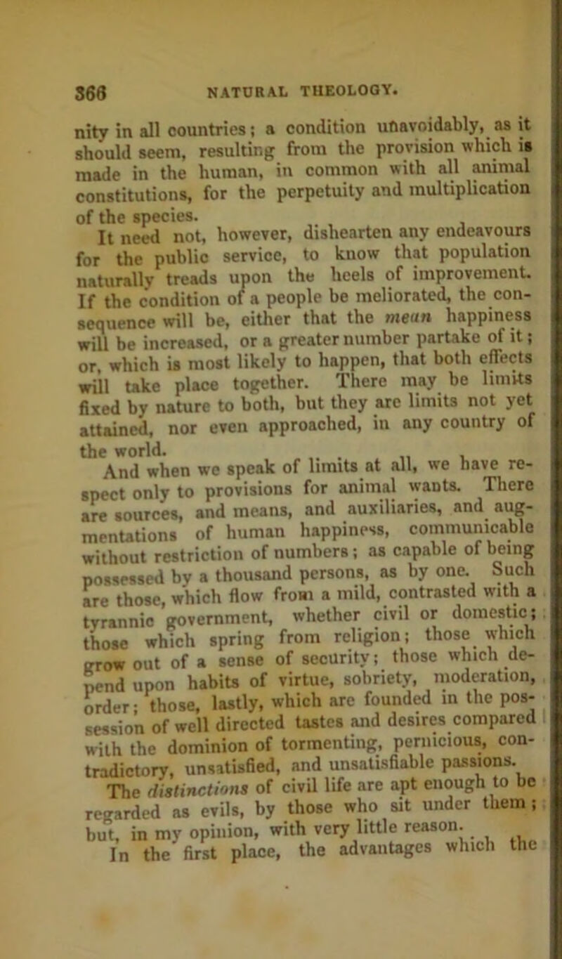 nity in all countries: a condition unavoidably, as it should seem, resulting from the provision which is made in the human, in common with all ammal constitutions, for the perpetuity and multiplication of the species. It need not, however, dishearten any endeavours for the public service, to know that population naturally treads upon the heels of improvement. If the condition of a people be meliorated, tbe con- sequence will be, either that the mean happiness will be increased, or a greater number partake ^ it; or. which is most likely to happen, that both effects will Uke place together. There may be limits 6xed by nature to both, but they are limits not yet attained, nor even approached, in any country of the world. And when we speak of limits at all, we have re- spect only to provisions for animal wants. There are sources, and means, and auxiliaries, and aug- mentations of human happiness, communicable without restriction of numbers; as capable of being possessed by a thousand persons, as by one. Such are those, which flow froai a mild, contrasted with a tyrannic government, whether civil or domestic; those which spring from religion; those which grow out of a sense of security; those which de- Mnd upon habits of virtue, sobriety, moderation, order; those, lastly, which are founded in the pos- session of well directed tastes and desires compared with the dominion of tormenting, pernicious, con- tradictory, unsatisfied, and unsatisfiable passions. The distinctions of civil life are apt enough to be regarded as evils, by those who sit under them ; but, in my opinion, with very little reason. In the first place, the advantages which the