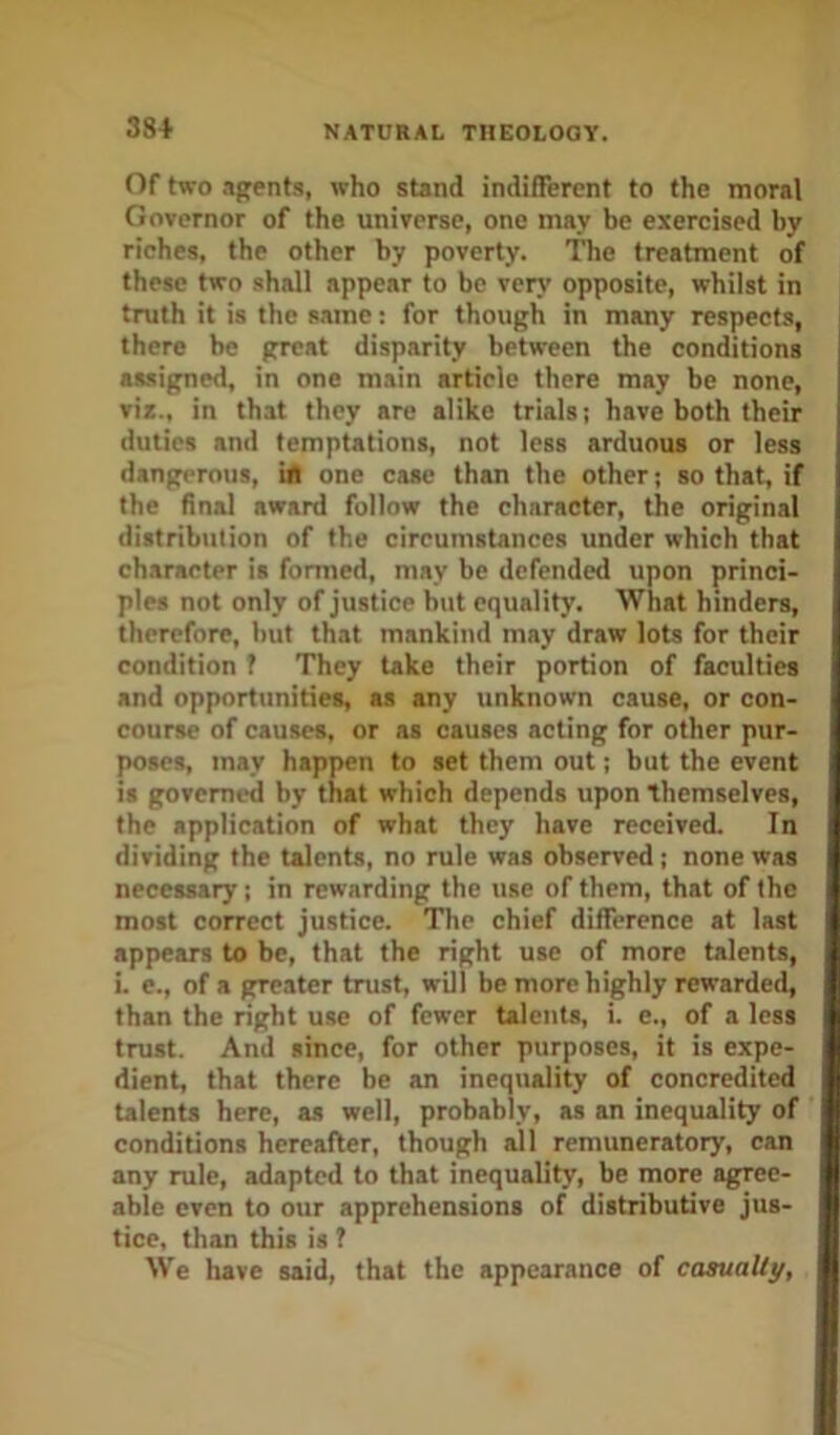 38+ Of two .igents, who stand indifferent to the moral Governor of the universe, one may be exercised by riches, the other by poverty. The treatment of these two shall appear to be verj’ opposite, whilst in truth it is the same: for though in many respects, there be great disparity between the conditions assigned, in one main article there may be none, vir., in that they are alike trials; have both their duties and temptations, not less arduous or less dangerous, in one case than the other j so that, if the final award follow the character, the original distribution of the circumstances under which that character is formed, may be defended upon princi- ples not only of justice but equality. What hinders, therefore, but that mankind may draw lots for their condition f They take their portion of faculties and opportunities, as any unknown cause, or con- course of causes, or as causes acting for other pur- poses, may happen to set them out; but the event is governed by that which depends upon themselves, the application of what they have received. In dividing the talents, no rule was observed; none was necessary; in rewarding the use of them, that of the most correct justice. The chief difference at last appears to be, that the right use of more talents, i. e., of a greater trust, will be more highly rewarded, than the right u.se of fewer talents, i. e., of a less trust. And since, for other purposes, it is expe- dient, that there be an inequality of concredited talents here, as well, probably, as an inequality of conditions hereafter, though all remuneratory, can any rule, adapted to that inequality, be more agree- able even to our apprehensions of distributive jus- tice, than this is ? We have said, that the appearance of casually.