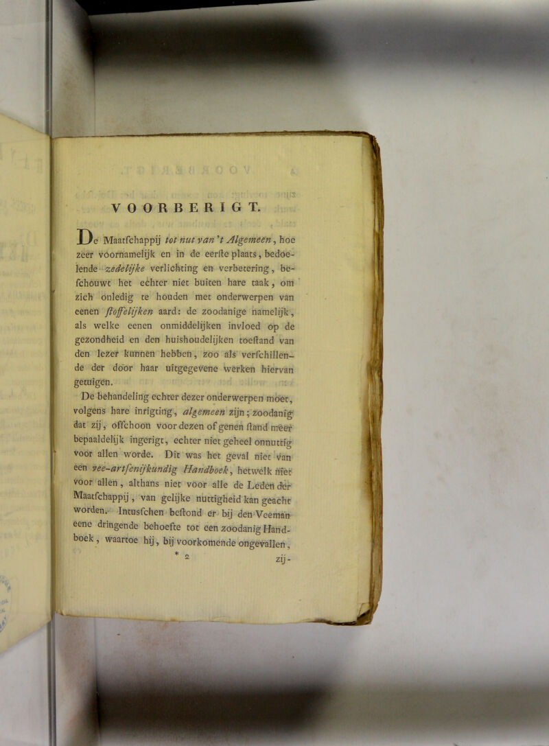 lis VOORBERIGT. D e Maatfchappij tot nut van V Algemeen, hoe zeer vóornamelyk en in de eerfteplaats, bedoe- ïen de-verlicbting en verbetering, bè- fchouwt het eóhter niét buiten hare taak, om zich onledig te houden met onderwerpen van eenen floff'elijken aard: de zoodanige namelijk, als welke eenen onmiddelijken invloed op de gezondheid en den huishoudelijken toelland van den lezer kunnen hebbeh, zoo ais verfchillen- de der door haar uitgegev'ene werken hiervan getuigen. De behandeling echrer dezer onderwerpen moet, volgens hare inrigting, algemeen zijn; zoodanig dat zij, offchoon voor dezen of genen fland meer bepaaldelijk ingerigt, echter niet geheel onnuttig voor allen worde. Dit was het geval niet v^an een vee-artfenijkundig Handboek^ hetwelk niet voor allen, althans niet voor alle de Leden dér Maatfchappij , van gelijke nuttigheid kan geacht worden.' Intusfchen'beftond er bij den'Veéman eene dringende behoefte tot een zoodanig Hand- boek , waartoe hij, bij voorkomende ongevallen, * ^ zij-