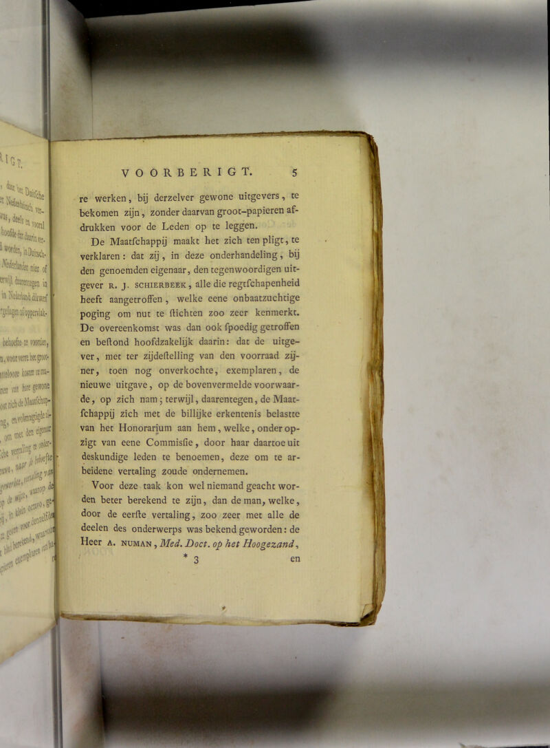 '“itelij. a Vit- »«• ') ®OiiitstV ^^kkks niet of \ taenitgen in n behoefte te n, voor vette kt gtoot* iiteloote tosten te me- nen wn Iwre gewone estzichdeMeetfcbi?- etivotoj % otn den eigew»r: li* 5’ r ,tni eft .iH. 1 VOORBERIGT. 5 re werken, bij derzelver gewone uitgevers, te bekomen zijn, zonder daarvan groot-papieren af- drukken voor de Leden op te leggen. De Maatfchappij maakt het zich ten pligt, te verklaren : dat zij, in deze onderhandeling, bij den genoemden eigenaar, den tegenwoordigen uit- gever R. J. scHiERBEEK, alle die regtfchapeuheid heeft aangetrolFen , welke eene onbaatzuchtige poging om nut te (lichten zoo zeer kenmerkt. De overeenkomst was dan ook fpoedig getroffen en beftond hoofdzakelijk daarin: dat de uitge- ver, met ter zijdeftelling van den voorraad zij- ner y toen nog onverkochte, exemplaren, de nieuwe uitgave, op de bovenvermelde voorwaar- de, op zich nam; terwijl, daarentegen, de Maat- fchappij zich met de billijke erkentenis belastte van het Honorarium aan hem, welke, onder op- zigt van eene Commisfie, door haar daartoe uit deskundige leden te benoemen, deze om te ar- beidene vertaling zoude ondernemen. Voor deze taak kon wel niemand geacht wor- den beter berekend te zijn, dan de man, welke, door de eerde vertaling, zoo zeer met alle de deelen des onderwerps was bekend geworden: de Heer a. numan , Med. Doet. op het Hoogezand * 3 \ en