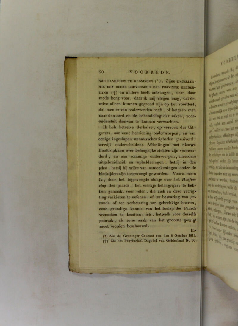 van LANDBOUW TE GRONINGEN (*) , Zijnc EXCELLEN- TIE DEIÏ HEERE GOUVERNEUR DER PROVINCIE GELDER- LAND (*|-) en andere heeft ontvangen, slaan daar mede borg voor, daar ik mij vleijen mag, dal de- zelve alleen kunnen gegrond zijn op hel voordeel, dat men er van ondervonden heeft, of hetgeen men naar den aard en de behandeling der zaken , voor- onderslelt daarvan te kunnen verwachten. Ik heb hetzelve derhalve , op verzoek des Uit- gevers , aan eene herziening onderworpen, en van eenige ingeslopen oiinaauwkcurigheden gezuiverd , terwijl onderscheidene Afdeelingen met nieuwe Hoofdstukken over belangrijke ziekten zijn vermeer- derd , en aan sommige onderwerpen, meerdere uitgebreidheid en ophelderingen , hetzij in den tekst, hetzij bij wijze van aanteekeningen onder de bladzijden zijn loegevoegd geworden. Voorts meen ik , door hel bijgevoegde stukje over hel Hoefbe- slag des paards , het werkje belangrijker te heb- ben gemaakt voor velen, die zich in deze verrig- ting verkiezen te oefenen , of ter bewaring van ge- zonde of ter verbetering van gebrekkige hoeven, eene grondige kennis van hel beslag des Paards wenschen te bezitten ; iels, hetwelk voor deszelfs gebruik, als eene zaak van het grootste gewigt moet worden beschouwd. In- (*') Zie de Groninger Conrant van den 8 October 1819. (•)■) Zie het Provinciaal Dagblad van Gelderland No 88. l»l' Tifi luj «tl t#» T0«fJ dB iw itd, 0»^' ** uh (ta htbben liiaaw ^ kifdnd aKjdta lijQ h miu;, rmailj ileiiehndt •1*1“'«ïKitf Betf Of « I Ie worde#, fcea hpderwrderiajer^fffUj
