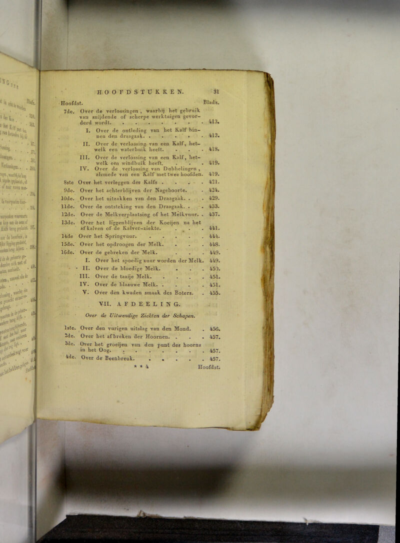 Hoofdst. Bladz. 7de, Over de verlossingen , -waarbij bet gebmik van snijdende of scherpe -werktuigen gevor- derd wordt • 413. I. Over de ontleding van het Kalf bin- nen den draagzak. , • • » • 413. II. Over de verlossing, van een Kalf, het- welk een v/aterbuik heelt. . . • 418. III. O ver de verlossing van een Kalf, het- welk een w’indbuik heeft. . . . 419. IV. Over de verlossing van Dubbelingcn , alsmede van een Kalf met twee hoofden. 419. 8ste Over het verleggen des Kalfs .... 421. 9de. Over het achterblijven der Nageboorte. . 424. 10de. Over het uitzakken van den Draagzak. . . 429. 11de. Over de ontsteking van den Draagzak. . 433. 12de. Over de Melkverplaatsing of het Melkvnur. . 437. 13de. Over het Ifggenbirjven der Koeijen na het af kalven of de Ralver-ziekte. . . . 441, 14de Over het Springvuur. ..... 444. 15de. Over het opdroogen der Melk. . . . 448. 16dc. Over de gebreken der Melk. . . . 449. I. Over het spoedig zuur worden der Melk. 449. • •• II. Over de bloedige Melk. . . . 450. III. Over de taaije Melk, .... 45-1. IV. Over de blaauwe Melk. .... 451. V. Over den kwaden smaak des Boters. . 455. VII. A F D E E L I N G. Over de Uitwendige Ziekten der Schapen. Isle. ^Over den vurigen uitslag van den Mond. . 456. 2de. Over het afbreken der Hoornen. . , . 457. 3de. Over het groeijeu van den punt des hoorns in het Oog. 457. 4de. Over de Beenbreuk. . , . . , 457. * * 4 Hoofdst.