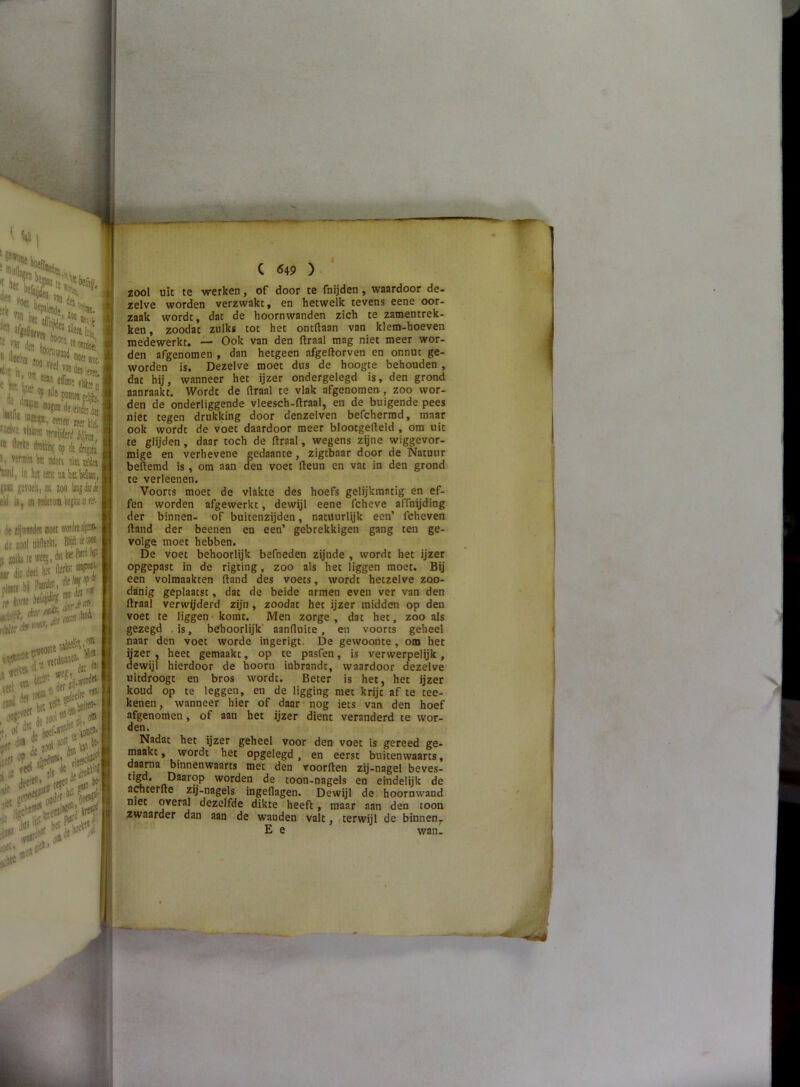 bet airJ: ■•5J. I» i:‘S ' »eel vjü 0^1 Cij« m. - .u«I{ IfU., , jt ‘<‘® «JMdeeitfcia WDeB Mer Ha. I if te acais s\u töh {e(fï Mliabdia!i,, i, [K 100 lnjiiuit i ■ wieioiabepiiiiirï. pj i: (O nott word» ü'^jjO | j :Mt. Blijft 4 tix» ii [M, dii te P®d ftf iet I • ,k r.tf (1*^ f * cr. C 649 ) zool uit te werken, of door te fnijden, waardoor de- zelve worden verzwakt, en hetwelk tevens eene oor- zaak wordt, dat de hoornwanden zich te zamentrek- ken, zoodat zulks tot het ontdaan van klem-hoeven medewerkt. — Ook van den draal mag niet meer wor- den afgenomen , dan hetgeen afgedorven en onnut ge- worden is. Dezelve moet dus de hoogte behouden , dat hij, wanneer het ijzer ondergelegd is, den grond aanraakt. Wordt de draal te vlak afgenomen., zoo wor- den de onderliggende vleesch-draal, en de buigende pees niet tegen drukking door denzelven befchermd, maar ook wordt de voet daardoor meer blootgedeld , om uit te glijden , daar toch de draal, wegens zijne wiggevor- mige en verhevene gedaante, zigtbaar door de Natuur bedemd is , om aan den voet deun en vat in den grond te verleenen. Voorts moet de vlakte des hoefs gelijkmatig en ef- fen worden afgewerkt, dewijl eene fcheve affnijding der binnen- of buitenzijden, natuurlijk een’ fcheven dand der beenen en een’ gebrekkigen gang ten ge- volge moet hebben. De voet behoorlijk befneden zijnde , wordt het ijzer opgepast in de rigting, zoo als het liggen moet. Bij een volmaakten dand des voets, wordt hetzelve zoo- danig geplaatst, dat de beide armen even ver van den draal verwijderd zijn, zoodat het ijzer midden op den voet te liggen-komt. Men zorge , dat het, zoo als gezegd .is, behoorlijk’ aanfluite, en voorts geheel naar den voet worde ingerigt. De gewoonte, om het ijzer, heet gemaakt, op te pasfen, is verwerpelijk, dewijl hierdoor de hoorn inbrandt, waardoor dezelve uitdroogt en bros wordt. Beter is het, het ijzer koud op te leggen, en de ligging met krijt af te tee- kenen, wanneer hier of daar nog iets van den hoef afgenomen, of aan het ijzer dient veranderd te wor- den. Nadat het ijzer geheel voor den voet is gereed ge- maakt, wordt het opgelegd, en eerst buitenwaarts, daarna binnenwaarts met den voorden zij-nagel beves- t|ëd* worden de toon-nagels en eindelijk de artterde zij-nagels ingeflagen. Dewijl de hoornwand met overal dezelfde dikte i heeft, maar aan den toon zwaarder dan aan de wanden valt, terwijl de binnen,. E e wan.