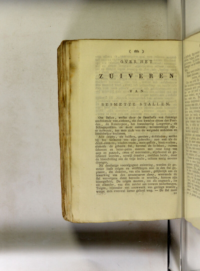 ( ( (S5b ^ 7Ï-; IJ. ■ t : iJi in'f.' ■ ' -j • I' ' r i T’' 'ir i - iij * 1 1' •• . .) , ■ lij t ', . E R- H e’t ■j y )V, ,Z , U I V E REN , ifin*  ■ ;r'::  ■ • Jl' f.^i n i ;; i V. . VAN V., 'rc' i:.'; • ri lUv’ , f;.- ■ ' ■ ■ .'ly. ■ '.V • . ,'r ■ . I > . BESMETTE S T A L L E n1 j r i - r; * It ! Om fhillen , welke door i de fmetftolFe van fommige aanflekende vee-ziekten, tfls>den kwaden droes der Paar- den., de Runderpest , het kwaadaardig Longvuur, de Schnapspokken en meer anderen, verontreinigd zijn, te zuiveren, kan men zich van de volgende middelen en handelwijze bedienen. t i ' Alle tuigen', als halrters,-garelen , dekkleden, welke bij het befmette vee zijn gebruikt, zoo wel als de drink-emmers, voeder-vaten , mest-gafiels , hooi-vorken, alsmede de geheele (lal, bovenal de kribben, ruiven fchotten en latier-palen moeten met eene loog van zeep en potaich, twee of meermalen, afgeboend en ge- fchuiird worden , terwijl dezelve , tusfchen beide, door de blootdelling aan de vrije lucht , telkens matig moeten droogen. Na dusdanige voorafgegane zuivering, worden de ge- melde losfe tuigen en werktuigen zoo in den ftal ge- plaatst , dat dezelve, van alle kanten, gelijkelijk aan de ( inwerking van den zeezoutzuren damp, waarmede de flal vervolgens dient berookt te worden, kunnen zijn . blootgelleld. De tuigen moeten, tot dit oogmerk , los ■. uit elkander , van den zolder aan touwen nederhangen. i Tuigen, bijzonder van touwwerk van geringe waarde, \verpe men evenwel liever geheel weg. — De ftal moet jtiievW’ i» «itó. “ jtti oaiei w. ft# jcoinrt c® w k!t. Diitoda èe tio, kit» tkde lin «io6| 5dj éè ot r pe dapn t ötn, ii iii!ki t «th, ecdefi wrdn jiEj{TtI( ii'tta aj tj; bnp li ] 01 ! 'to nire I ï?*!