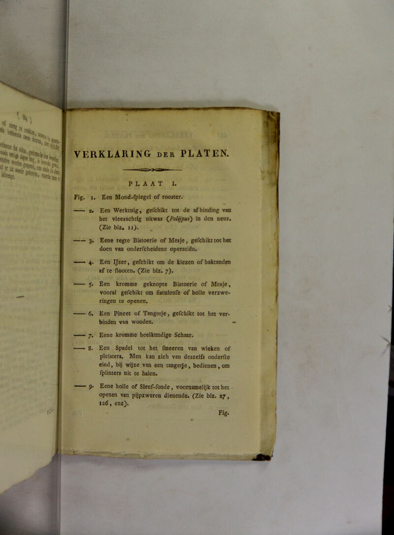 VERKLARING der PLATEN. PLAAT I. Fig. I. Een Mond-fpiegel of rooster. 2* Een Werktuig, gefchikt tot de afbinding van het vleesachtig uitwas QPoliJpus') in den neus. (Zie blz. ii). —— 3. Eene regte Bistoerie of Mesje, gefchikt tot het doen van onderfcheidene operatiën. —— 4. Een Ijzer, gefchikt om de kiezen of baktanden af te ftooten. (Zie blz. 7), 5. Een kromme geknopte Bistoerie of Mesje, vooral gefchikt om fistuleufe of holle verzwe- ringen te openen. 6. Een Pincet of Tangetje, gefchikt tot het ver- binden van wonden. -— 7. Eene kromme heelkundige Schaar.' — 8. Een Spadel tot het fmeeren van wieken of pleisters. Men kan zich van deszelfs onderfte eind, bij wijze van een tangetje, bedienen, om ' fplinters uit te halen. —■ 9. Eene holle of Sleuf-fonde, voornamelijk tot het • openen van pijpzweren dienende. (Zie blz. 27, 12Ö, enz). Fig.