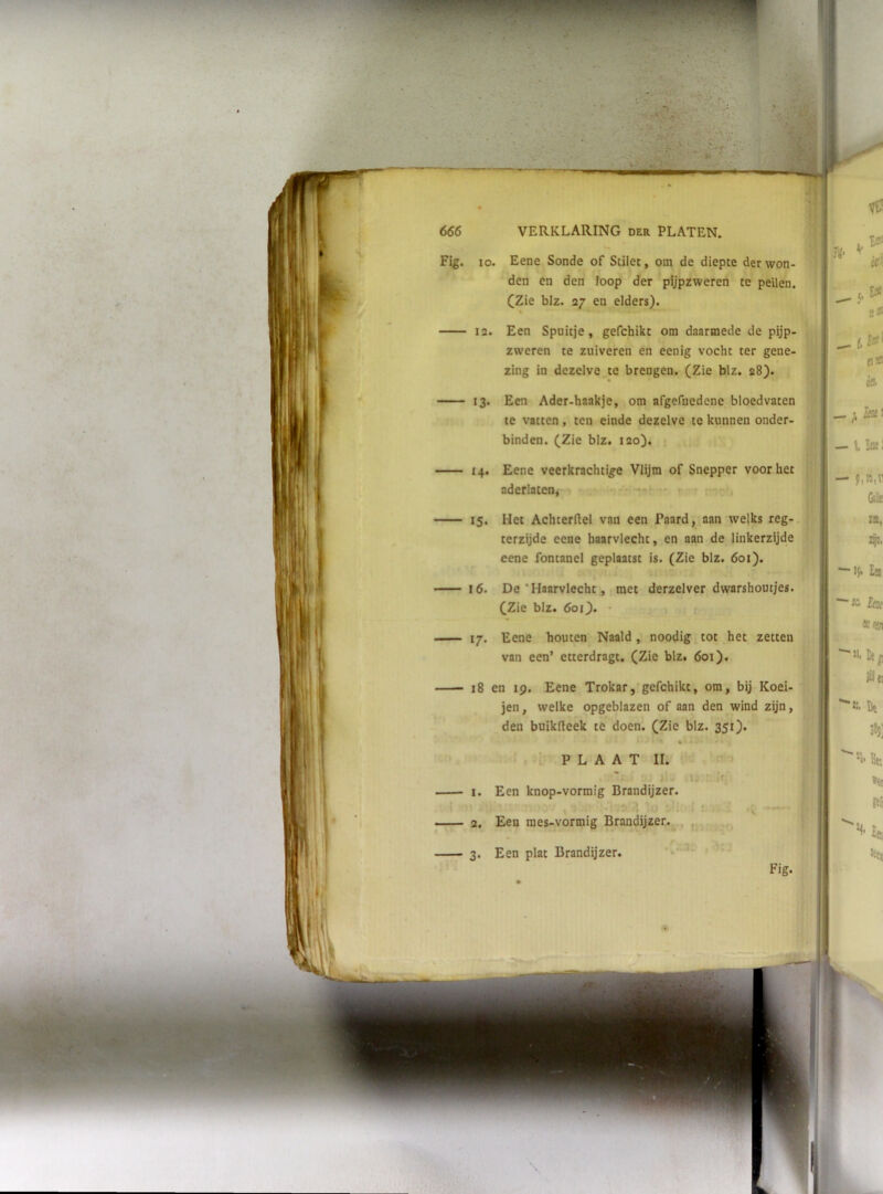 iji ‘V E i]’ Fig. lo. Eene Sonde of Stilet, om de diepte der won- den en den loop der pijpzweren te peilen. CZie blz. 27 en elders). M U' 1A‘ 12. Een Spuitje, gefchikt om daarmede de pijp- zweren te zuiveren en eenig vocht ter gene- zing in dezelve te breugen. (Zie blz. 28). 13- Een Ader-haakje, om afgefnedene bloedvaten te vatten, ten einde dezelve te kunnen onder- binden. (Zie blz. 120). o» c» _ f 14. Eene veerkrachtige Vlijm of Snepper voor het aderlatenj - .. , . , - 15. Het Achterdel van een Paard, aan welks reg- terzijde eene haarvlecht, en aan de linkerzijde eene fontanel geplaatst is. (Zie blz. 601). 16. De'Haarvlecht, met derzelver dwarshoutjes. (Zie blz. 60O. - ; -ilal p,n,n &lie IX 17. Eene houten Naald , noodig tot het zetten van een’ etterdragt. (Zie blz. 601). 18 en 19. Eene Trokar, gefchikt, om, bij Koei- jen, welke opgeblazen of aan den wind zijn, den buikdeek te doen. (Zie blz. 351). PLAAT II. Ji . !-'■ I. Een knop-vormig Brandijzer. 2. Een mes-vormig Brandijzer. , ^ 3. Een plat Brandijzer. •V. Z^. ■15. £a ■SC. Eo( «w ■ Jii Ut ^ lil tl ' Br. »et ftii