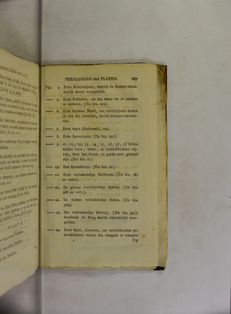 Fig. 4. Eene Klisteerfpuit, waarbij de ftempel afzon- derlijk worde voorgefceld. 5. Eene Katheter, om het water uit de pisblaas te ontlasten. (Zie blz. 219). 6. Eene kromme Naald, van verfchlllende draden en een lint voorzien, tot het hechten van won- den. ^ 7, Eene regte Hechtnaald, enz. 8. Eene Speenfonde. (Zie blz. 277). 9, 10, 11 , 12, 13, 14, 15 , 16, 17, 18 ftellen Gallen voor , welke , op onderfcheidene wij- * zen, door het ftreek- en punkt-vuur gebrand zijn. (Zie blz. 61}. 19. Een Speenbuisje. (Zie blz. di). 20. Eene verloskundige Hefboom. (Zie blz. 387 en verv.j. 21. De groote verloskundige Spadels. (Zie blz. 388 en verv.)., 22. De ftompe verloskundige Haken. (Zie blz. 389)* 23. Het verloskundige Heftuig, (Zie blz. 395). wordende de Ring daarbij afzonderlijk voor- gefteld. —— 24. Eene Spuit, dienende, om onderfcheidene ge- neesmiddelen binnen den draagzak te brengen* » • . F'g