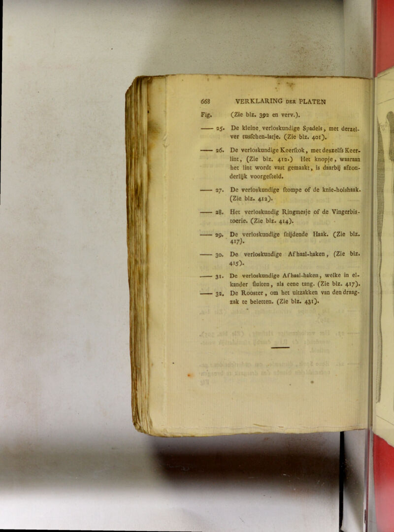 (Zie blz. 392 en verv.). Fig. 25. De kleine, verloskundige Spadels, met derzel- ver tusfchen-latje. (Zie blz. 401). 26. De verloskundige Keerftok, met de lint, (Zie blz. 412.) Het knopje, waaraan het lint wordt vast gemaakt, is daarbij afzon- j derlyk voorgefceld. (Zie blz. 41a). 28. Het verloskundig Ringmesje of de Vingerbis- toerie. (Zie blz. 414). 29. De verloskundige fnydende Haak. (Zie blz. 417}- 30. De verloskundige Af haal-haken, (Zie blz. 31. De verloskundige Af haal-haken, welke in el- kander fluiten, als eene tang. (Zie blz. 417). 27. De verloskundige ftompe of de knie-holshaak. 4>5)- 32, De Rooster, om het uitzakken van den draag zak te beletten. (Zie blz. 431). \