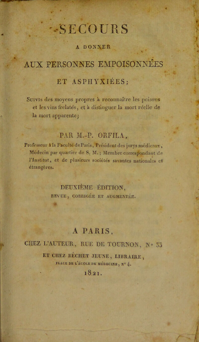 A DONNER % AUX PERSONNES EMPOISONNEES ET ASPHYXIÉES; Suivis des moyens propres à reconnaître les poisons et les vins frelatés, et a distinguer la mort réelle de la mort apparente; PAR M.-P. ORFILA, Professeur à là Faculté deParis, Président des jurys médicaux, Médecin par quartier de S. M. ; Membre correspondant de l’Institut, et de plusieurs sociétés savantes nationales et étrangères. DEUXIÈME ÉDITION, BEVUE, CORRIGÉE ET AUGMENTEE. A PARIS, CHEZ L’AUTEUR, RUE DE TOURNON, 3\« 33 ET CHEZ DÉCHET JEUNE , LIBRAIRE ,