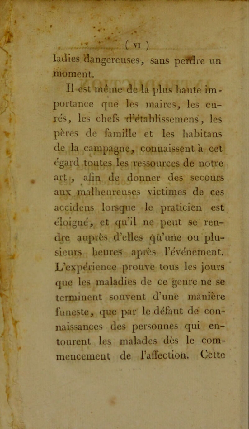 « . . (VI ) ladies dangereuses, sans peWSre un moment. Il est meme de la plus liante im- portance que les maires, les cu- res, les chefs d’etablisscmcns, les pères de famille et les nabi tans de la campagne, connaissent a cet egard toutes les ressources de notre art , alin de donner des secours aux malheureuses victimes de ces accidens lorsque le praticien est éloigné, et qu’il ne peut se ren- dre auprès d’elles qu’une ou plu- sieurs heures après l’événement. L’expérience prouve tous les jours que les maladies de ce genre ne se terminent souvent d’une manière funeste, que par le défaut de con- naissances des personnes qui en- tourent les malades dès le com- mencement de l’affection. Cette
