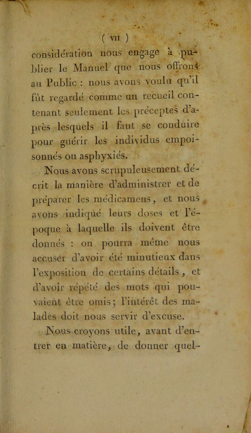 ' considération nous engage a pu- blier le Manuel que nous offrons au Public : nous avons voulu qu’il fût regardé comme un recueil con- tenant seulement les préceptes d’a- près lesquels il faut se conduire pour guérir les individus empoi- sonnés ou asphyxiés. Nous avons scrupuleusement dé- crit la manière d’administrer et de préparer les médicamens, et nous avons indique leurs doses et l’é- poque à laquelle ils doivent être donnés : on pourra même nous accuser d’avoir été minutieux dans l’exposition de certains détails , et d’avoir répété des mots qui pou- vaient être omis; l’intérêt des ma- lades doit nous servir d’excuse. Nous croyons utile, avant d’en- trer en matière, de donner quel-