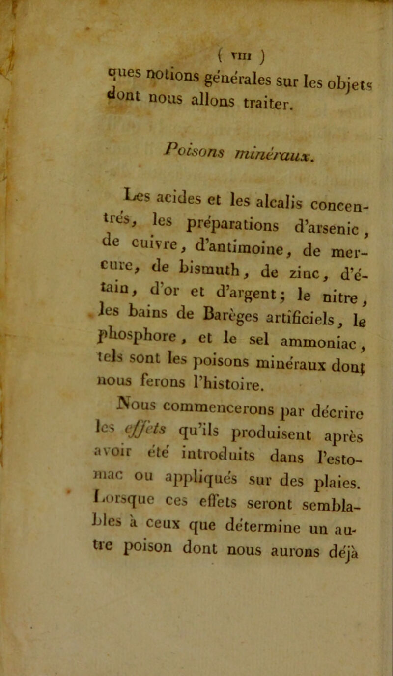 ( TOI ) JUes r^0tl0ns générales sur les objets ünt nous allons traiter. Poisons minéraux. Les acides et les alcalis concen- tres' les préparations d’arsenic, de cuivre, d’antimoine, de mer- cure, de bismuth, de zinc, d’é- taiu, d’or et d’argent; le nitre, ies bains de Barèges artificiels, le phosphore, et le sel ammoniac, tels sont les poisons minéraux dont nous ferons l’histoire. Nous commencerons par décrire Je> effets qu’ils produisent après avoir été introduits dans l’esto- Jnac ou appliqués sur des plaies. Lorsque ces effets seront sembla- bles à ceux que détermine un au- tie poison dont nous aurons déjà