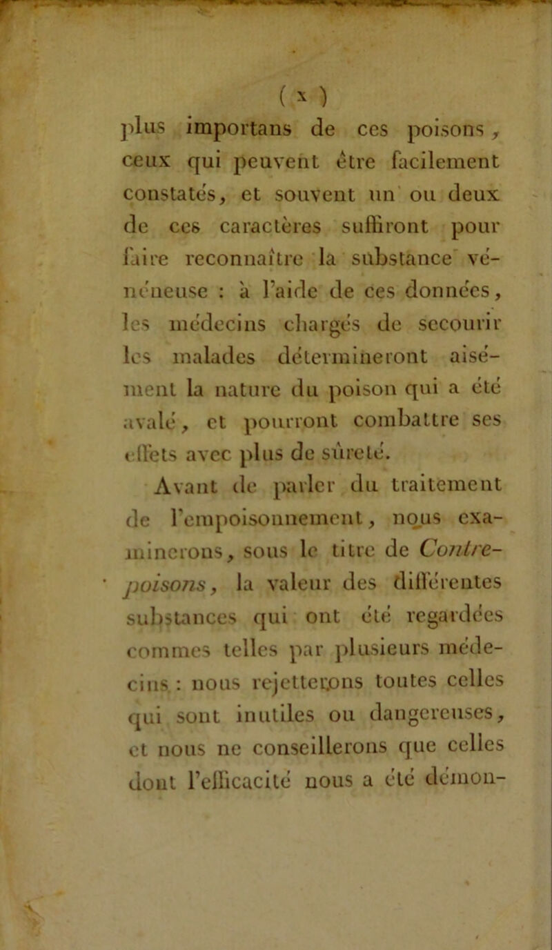 plus importans de ces poisons, ceux qui peuvent être facilement constates, et souvent un ou deux de cc6 caractères suffiront pour faire reconnaître la substance vé- néneuse : à l’aide de ces données, les médecins chargés de secourir les malades détermineront aisé- ment la nature du poison qui a été avalé, et pourront combattre ses ellets avec plus de sûreté. Avant de parler du traitement de l'empoisonnement, nous exa- minerons, sous le titre de Contre- poisons, la valeur des différentes substances qui ont été regardées commes telles par plusieurs méde- cins : nous rejetterons toutes celles qui sont inutiles ou dangereuses, et nous ne conseillerons que celles dont l’efficacité nous a été démon-