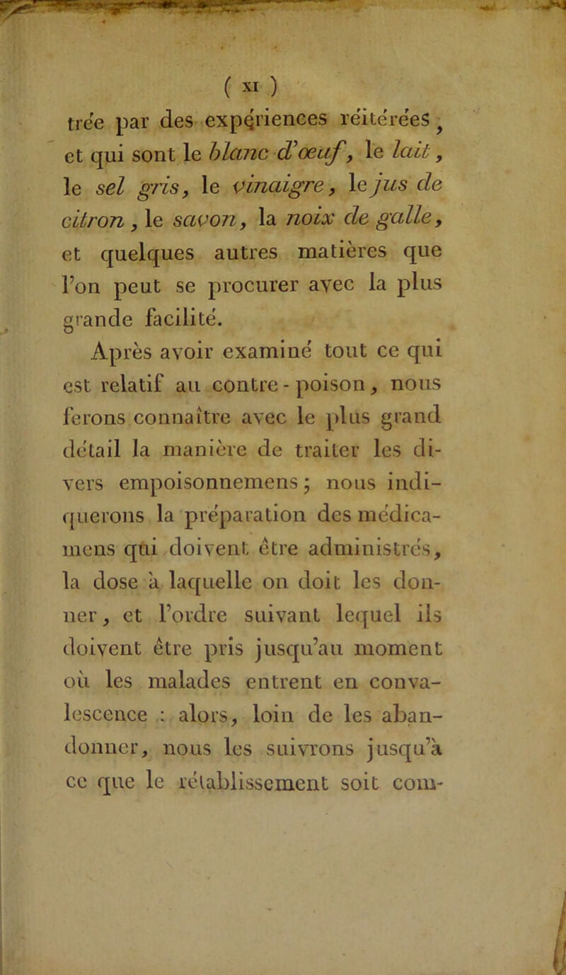 tree par des expériences réitérées f et qui sont le blanc d’œuf, le lait, le sel gris, le vinaigre, \ejus de citron , le savon, la noix de galle, et quelques autres matières que l’on peut se procurer avec la plus grande facilitë. Après avoir examine' tout ce qui est relatif au contre - poison, nous ferons.connaître avec le plus grand détail la manière de traiter les di- vers empoisonnemens ; nous indi- querons la préparation des médica- inens qui doivent être administrés, la dose a laquelle on doit les don- ner, et l’ordre suivant lequel iis doivent être pris jusqu’au moment où les malades entrent en conva- lescence : alors, loin de les aban- donner, nous les suivrons jusqu’à ce que le rétablissement soit coin-