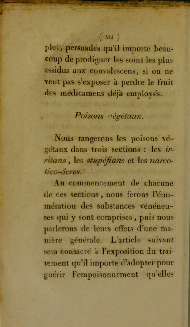 () plet, persuades qu’il importe beau- coup de prodiguer les soins les plus assidus aux convalescens, si on ne veut pas s’exposer à perdre le fruit des médicamcns déjà employés. Poisozis végétaux. Nous rangerons les poisons vé- gétaux dans trois sections : les ir- ritons , les stupéfians et les ?mrco- fi co-âcres. An commencement de chacune de ces sections, nous ferons l’énu- mération des substances vénéneu- ses (pii y sont comprises, puis nous parlerons de leurs effets d’une ma- nière générale. L’article suivant sera consacré à l’exposition du trai- tement qu’il importe d’adopter pour guérir l’empoisonnement qu'elles