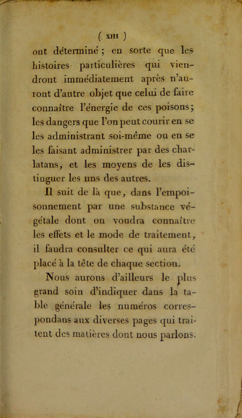 ont détermine ; en sorte que les histoires particulières qui vien- dront immédiatement après n’au- ront d’autre objet que celui de faire connaître l’énergie de ces poisons; les dangers que l’on peut courir en se les administrant soi-même ou en se les faisant administrer par des char- latans, et les moyens de les dis- tinguer les uns des autres. Il suit de là que, dans l’empoi- sonnement par une substance vé- gétale dont on voudra connaître les effets et le mode de traitement, il faudra consulter ce qui aura été placé à la tête de chaque sectiou. Nous aurons d’ailleurs le plus grand soin d’indiquer dans la ta- ble générale les numéros corres- pondans aux diverses pages qui trai- tent des matières dont nous parlons.