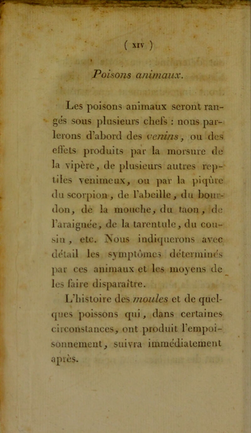 Poisons animaux. Les poisons animaux seront ran- ges sous plusieurs chefs : nous par- lerons d’abord des venins, ou des elfets produits par la morsure de la vipère, de plusieurs autres rep- tiles venimeux, ou par la piqûre du scorpion , de l’abeille, du bour- don, de la mouche, du taon, de l’araignèe, de la tarentule, du cou- sin , etc. Nous indiquerons avec détail les symptômes déterminés par ces animaux et les moyens de les faire disparaître. L’histoire des moules et de quel- ques poissons qui, dans certaines circonstances, ont produit l’empoi- sonnement, suivra immédiatement après.