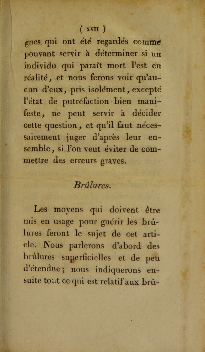gnes qui ont été regardés comme pouvant servir à déterminer si un individu qui paraît mort l’est en réalité, et nous ferons voir qu’au- cun d’eux, pris isolément, excepté l’état de putréfaction bien mani- feste, ne peut servir a décider cette question, et qu’il faut néces- sairement juger d’après leur en- semble , si l’on veut éviter de com- mettre des erreurs graves. Brûlures. Les moyens qui doivent être mis en usage pour guérir les brû- lures feront le sujet de cet arti- cle. Nous parlerons d’abord des brûlures superficielles et de peu d’étendue ; nous indiquerons en- suite tout ce qui est relatif aux brû-