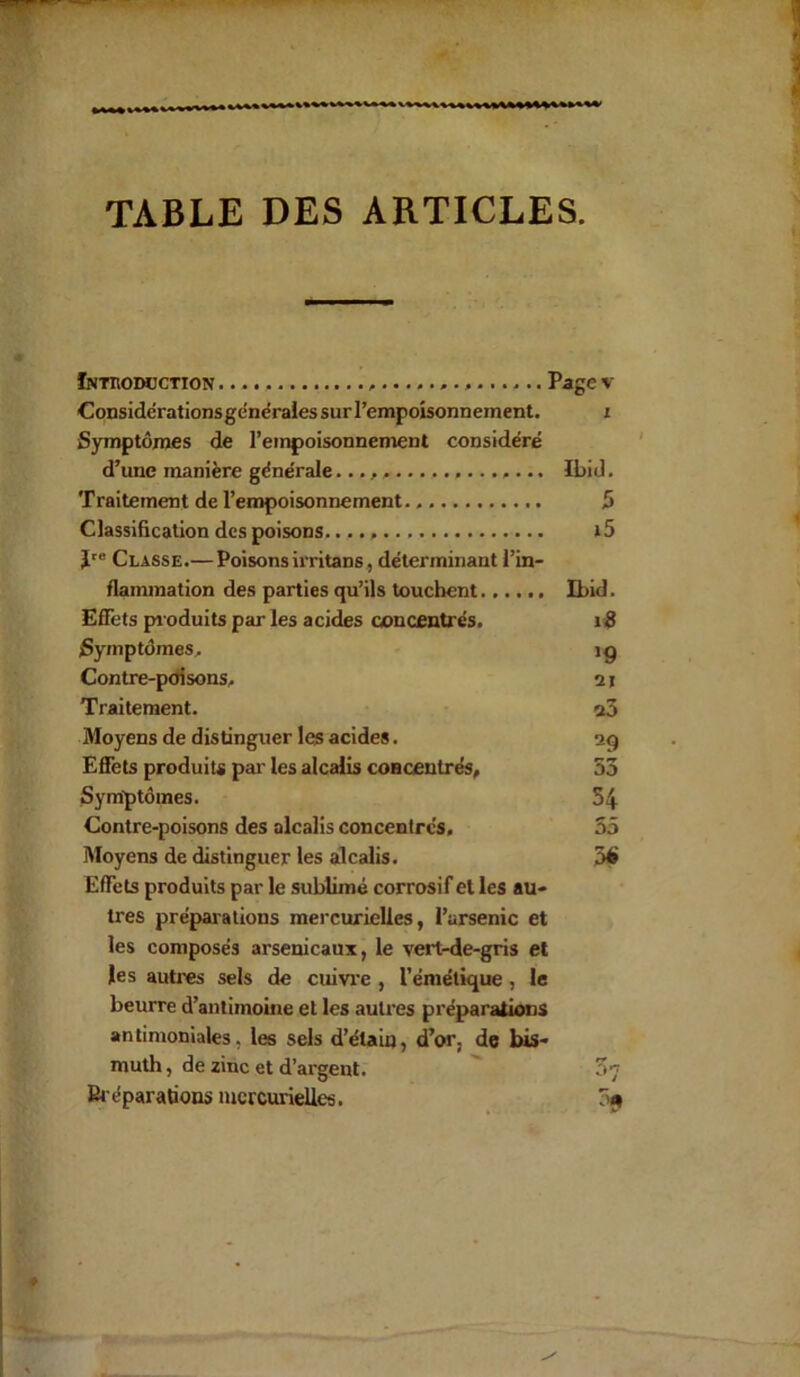 TABLE DES ARTICLES. Introduction ............................ Page v Considérationsgénérales sur l’empoisonnement. i Symptômes de l’empoisonnement considéré d’une manière générale Ibid. Traitement de l’empoisonnement. 5 Classification des poisons.. i5 Jre Classe.— Poisonsirritans, déterminant l’in- flammation des parties qu’ils touchent Ibid. Effets produits par les acides concentrés. 10 Symptômes. ig Contre-poisons. 21 Traitement. a3 Moyens de distinguer les acides. 29 Effets produits par les alcalis concentrés, 53 Symptômes. 54 Contre-poisons des alcalis concentres, 55 Moyens de distinguer les alcalis. 56 Effets produits par le sublimé corrosif et les au- tres préparations mercurielles, l’arsenic et les composés arsenicaux, le vert-de-gris et les autres sels de cuivre , l’émétique , le beurre d’antimoine et les autres préparations antimoniales, les sels d’étain, d’or, de bis- muth , de zinc et d’argent. 57 Préparations mercurielles. 09