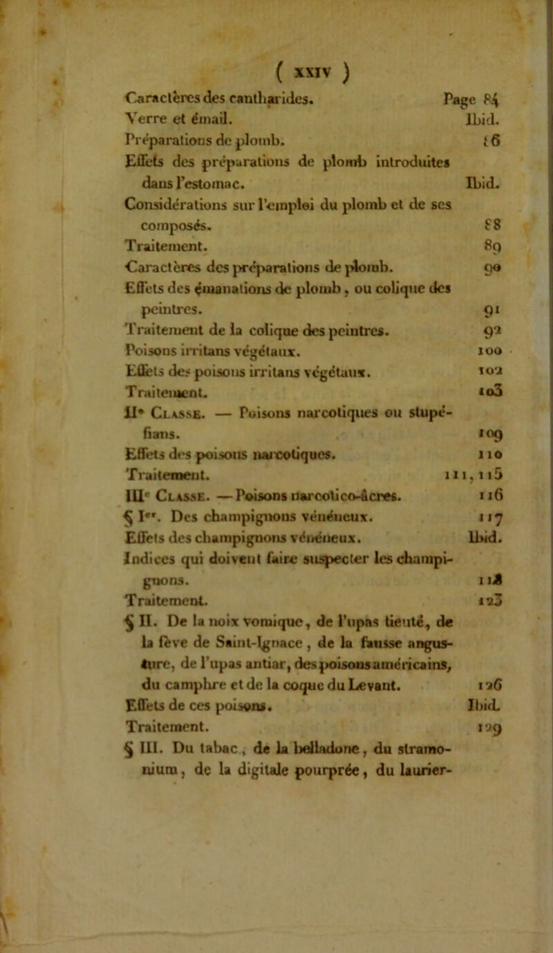 Caractères des cantharides. Page f'4 Verre et émail. Ibid. Préparations de plomb. {6 Effets des préparations de plomb introduites dans l’estomac. Ibid. Considérations sur l’emploi du plomb et de scs composés. £8 Traitement. 89 Caractères des préparations de plomb. 90 Effets des émanations de plomb, ou colique des peintres. 91 Traitement de la colique des peintres. 91 Poisons irritans végétaux. J00 EÛèts des poisons irritons végétaux. 102 Traitement. *o3 il* Classe. — Poisons narcotiques ou stupé- fians. 10g Effets des poisons naicotiques. 11 o Traitement. m,ii5 III'Classe. —Poisons narcotico-âcres. «16 $ I. Des champignons vénéneux. 117 Effets des champignons vénéneux. Ibid. Indices qui doivent faire suspecter les champi- gnons. 1 iê Traitement. i?3 § II. De la noix vomique, de l’upas tic 1 té, de la lève de Saint-Ignace, de la fausse angus- ture, de l’upas antiar, despoisousaméricains, du camplire et de la coque du Levant. 1 26 Effets de ces poisons. Ibid. Traitement. ioq § III. Du tabac , de la belladone, du stramo- nium , de la digitale pourprée, du laurier-