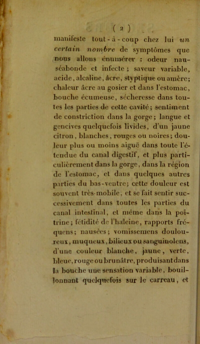 manifeste tout-à-coup chez lui un certain nombre de symptômes que nous allons énumérer : odeur nau- séabonde et infecte ; saveur variable, acide, alcaline, âcre, slyptique ou amère; chaleur âcre au gosier et dans l’estomac, bouche écumeuse, sécheresse dans tou- tes les parties de cette cavité; sentiment de constriction dans la gorge; langue et gencives quelquefois livides, d’un jaune citron, blanches, rouges ou noires; dou- leur plus ou moins aiguë dans toute l’é- tendue du canal digestif, et plus parti- culièrement dans la gorge, dans la région de l’estomac, cl dans quelques autres parties du bas-ventre; cette douleur est souvent très mobile, et se fait sentir suc- cessivement dans toutes les parties du canal intestinal, cl même dans la poi- trine; fétidité de l’haleine, rapports fré- quens; nausées; vomissemens doulou- reux, muqueux, bilieux ou sanguinolcus, d’une couleur blanche, jaune, verte, bleue, rouge ou brunâtre, produisant dans la bouche une sensation variable, bouil- lonnant quelquefois sur le carreau, et