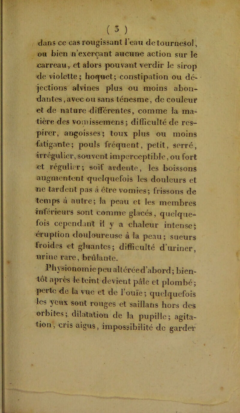 dans ce cas rougissant l’eau de tournesol, ou bien n’exerçant aucune action sur le carreau, et alors pouvant verdir le sirop de violette; hoquet; constipation ou dé- jections alvines plus ou moins abon- dantes , avec ou sans ténesme, de couleur et de nature différentes, comme la ma- tière des vomissemens; difficulté de res- pirer, angoisses; toux plus ou moins fatigante; pouls fréquent, petit, serré, irrégulier, souvent imperceptible, ou fort et régulier; soif ardente, les boissons augmentent quelquefois les douleurs et ne tardent pas à être vomies ; frissons de temps a autre; la peau et les membres inférieurs sont comme glacés, quelque- fois cependant il y a chaleur intense; éruption douloureuse à la peau; sueurs froides et gluantes; difficulté d’uriner, urine rare, brûlante. Physionomie peu altéréed’abord ; bien- tôt après le teint devient pale et plombé; perte de la vue et de l’ouïe; quelquefois les yeux sont rouges et saillans hors des orbites; dilatation de la pupille; agita- tion, cris aigus, impossibilité de garder