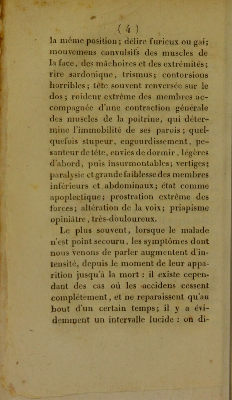 la même position ; délire furieux ou gai; mou venions convulsifs des muscles de la face, des mâchoires et des extrémités; lire sardonique, trismus; contorsions horribles; tète souvent renversée sur le dos; roideur extrême des membres ac- compagnée d’une contraction générale des muscles de la poitrine, qui déter- mine l’immobilité de ses parois ; quel- quefois stupeur, engourdissement, pe- santeur de tête, envies de dormir, légères d'abord, puis insurmontables; vertiges; paralysie et grande faiblesse des membres inférieurs et abdominaux; état comme apoplectique; prostration extrême des forces; altération de la voix; priapisme opiniâtre, très-douloureux. Le plus souvent, lorsque le malade n’est point secouru, les symptômes dont nous venons de parler augmentent d in- tensité, depuis le moment de leur appa- rition jusqu’à la mort : il existe cepen- dant des cas où les accidens cessent complètement, et ne reparaissent qu’au bout d’un certain temps; il y a évi- demment un intervalle lucide : on di-