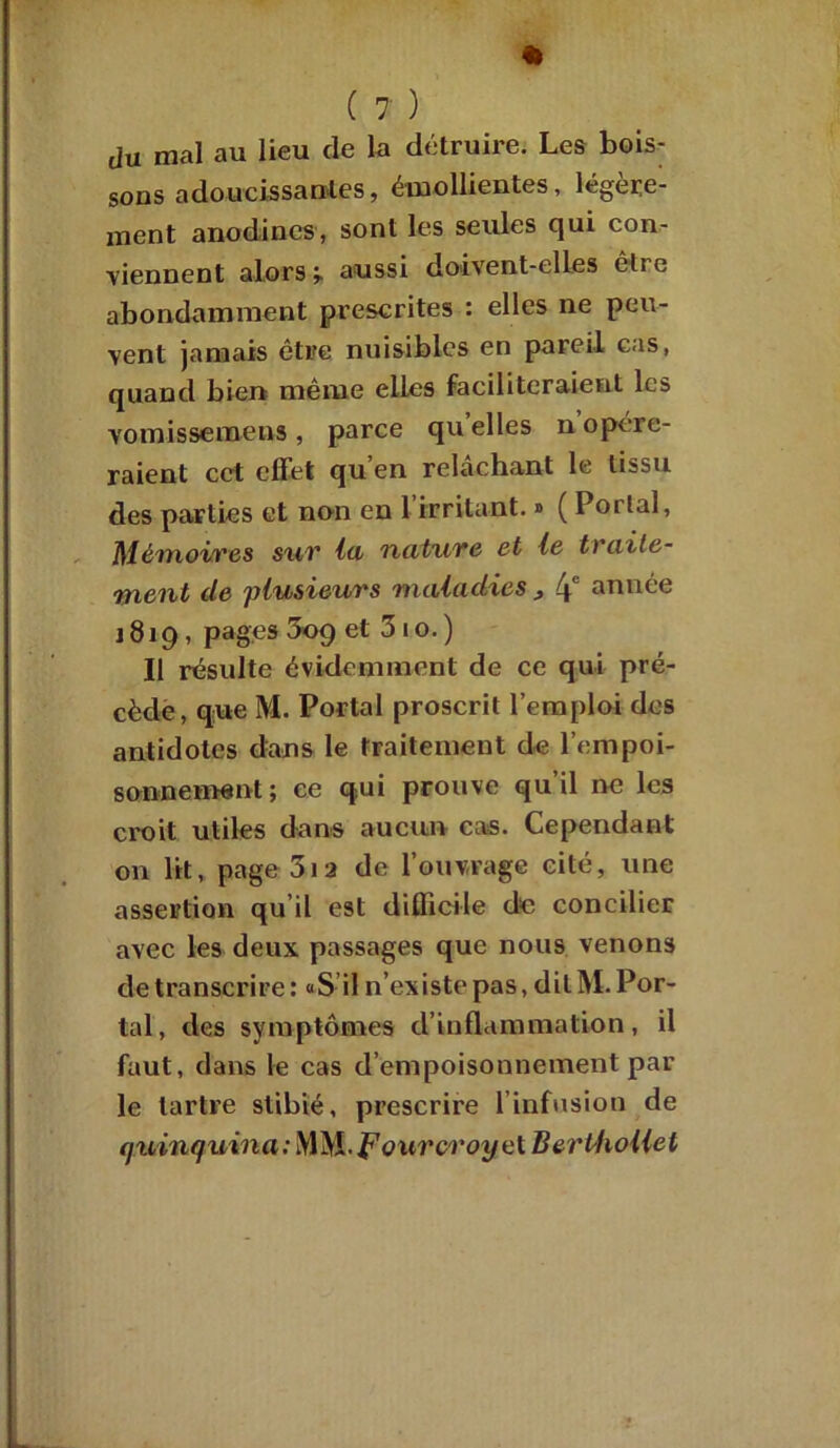 * ( 7 ) du mal au lieu de la détruire. Les bois- sons adoucissantes, émollientes, légère- ment anodines, sont les seules qui con- viennent alors ’T aussi doivent-elles elre abondamment prescrites : elles ne peu- vent jamais être nuisibles en pareil cas, quand bien même elles faciliteraient les vomissemens , parce qu elles n opére- raient cet effet qu’en relâchant le tissu des parties et non en 1 irritant. » ( Portai, Mémoires sur lu nature et le traite- ment de plusieurs maladies , 4° ann^e 1819, pages 509 et 3 1 o. ) Il résulte évidemment de ce qui pré- cède, que M. Portai proscrit l’emploi des antidotes dans le traitement de l'empoi- sonnement; ce qui prouve qu’il ne les croit utiles dans aucun cas. Cependant on lit, page 3ia de l’ouvrage cité, une assertion qu’il est difficile de concilier avec les deux passages que nous venons de transcrire: «S il n’existe pas, dilM.Por- tal, des symptômes d’inflammation, il faut, dans le cas d’empoisonnement par le tartre stibié, prescrire l’infusion de quinquina: MM-Fourvi'oyel BerUwllel