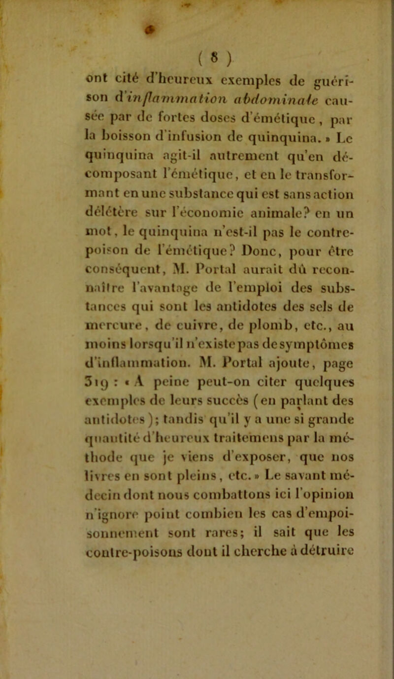 ont cité d’heureux exemples de guéri- son d’inflammation abdominale cau- sée par de fortes doses d’émétique, par la boisson d'infusion de quinquina. » Le quinquina agit-il autrement qu’en dé- composant l’émétique, et en le transfor- mant en une substance qui est sans action délétère sur l’économie animale? en un mot. le quinquina n’est-il pas le contre- poison de l’émétique? Donc, pour être conséquent, M. Portai aurait dû recon- naître l’avantage de l’emploi des subs- tances qui sont les antidotes des sels de mercure, de cuivre, de plomb, etc., au moins lorsqu il n’existe pas desymptômes d'inflammation. M. Portai ajoute, page 3iq : « A peine peut-on citer quelques exemples de leurs succès (en parlant des antidotes); tandis qu’il y a une si grande quantité d’heureux traite’mens par la mé- thode que je viens d’exposer, que nos livres en sont pleins, etc. » Le savant mé- decin dont nous combattons ici l’opinion n ignore point combien les cas d’empoi- sonnement sont rares; il sait que les contre-poisons dont il cherche à détruire