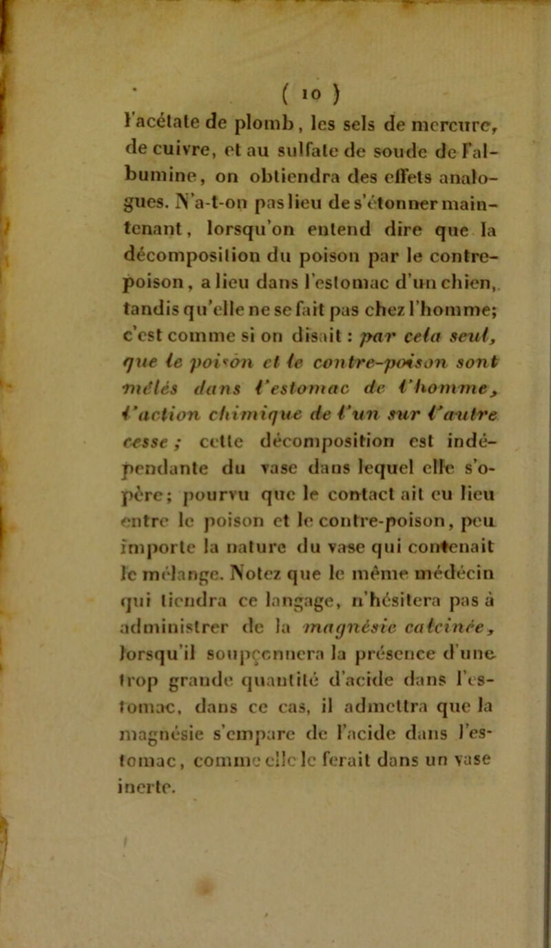 1 acétate de plomb, les sels de mercure, de cuivre, et au sulfate de soude de l’al- bumine, on obtiendra des effets analo- gues. N’a-t-on pas lieu de s’étonner main- tenant, lorsqu’on entend dire que la décomposition du poison par le contre- poison, a lieu dans l’estomac d’un chien, tandis qu’elle ne se fait pas chez l’homme; c’est comme si on disait : par cela seul, que le poison et te contre-poison sont mêlés dans Vestomac de l'homme, faction chimique de Cnn sur Contre cesse ; cette décomposition est indé- pendante (lu vase dans lequel elle s’o- père; pourvu que le contact ait eu lieu entre le poison et le contre poison, peu importe la nature du vase qui contenait le mélange. Notez que le même médecin qui tiendra ce langage, n’hésitera pas à administrer de la magnésie calcinée, Jorsqu il soupçonnera la présence d’une trop grande quantité d’acide dans l’es- tomac, dans ce cas, il admettra que la magnésie s’empare de l’acide dans l’es- tomac, comme clic le ferait dans un vase inerte.
