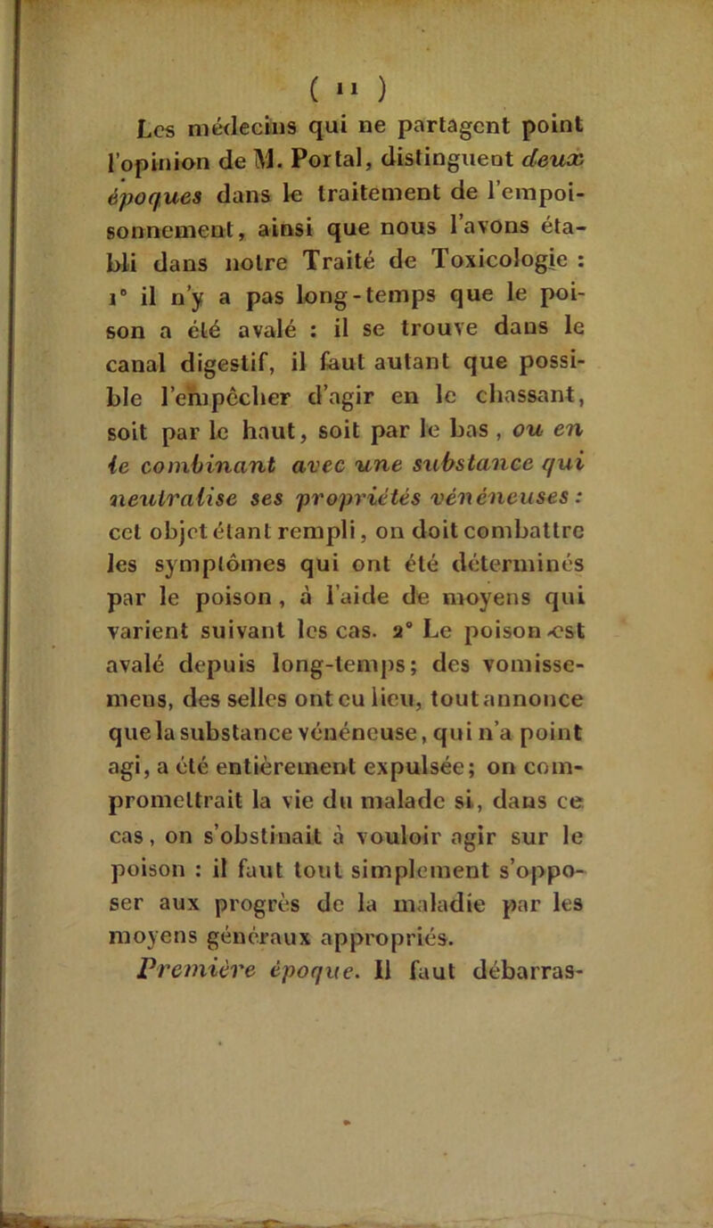 Les médecins qui ne partagent point l’opinion de M. Portai, distinguent deux époques dans le traitement de l’empoi- sonnement, ainsi que nous l’avons éta- bli dans notre Traité de Toxicologie : i6 il n’y a pas long-temps que le poi- son a été avalé : il se trouve dans le canal digestif, il faut autant que possi- ble l’empccber d’agir en le chassant, soit par le haut, soit par le bas , ou en ie combinant avec une substance qui neutralise ses propriétés vénéneuses : cet objet étant rempli, on doit combattre les symptômes qui ont été déterminés par le poison, à l’aide de moyens qui varient suivant les cas. 2° Le poison ^est avalé depuis long-temps; des vomisse- mens, des selles ont eu lieu, tout annonce que la substance vénéneuse, qui n’a point agi, a été entièrement expulsée; on com- promettrait la vie du malade si, dans ce cas, on s’obstinait à vouloir agir sur le poison : il faut tout simplement s’oppo- ser aux progrès de la maladie par les moyens généraux appropriés. Première époque. Il faut débarras-
