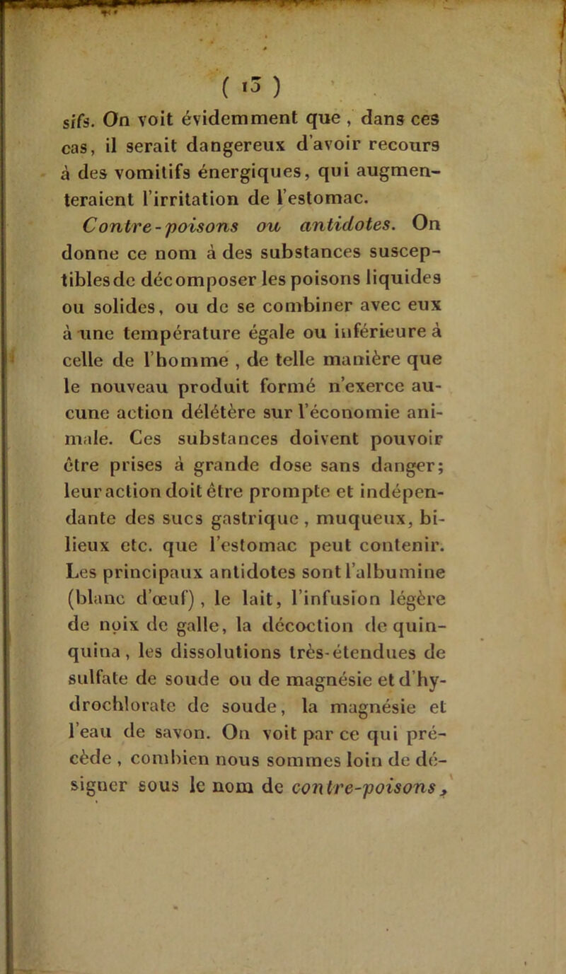 ( *3 ) sjfs. On voit évidemment que , dans ces cas, il serait dangereux d’avoir recours à des vomitifs énergiques, qui augmen- teraient l’irritation de l’estomac. Contre-poisons ou antidotes. On donne ce nom à des substances suscep- tibles de décomposer les poisons liquides ou solides, ou de se combiner avec eux à une température égale ou inférieure à celle de l’homme , de telle manière que le nouveau produit formé n’exerce au- cune action délétère sur l’économie ani- male. Ces substances doivent pouvoir être prises à grande dose sans danger; leur action doit être prompte et indépen- dante des sucs gastrique, muqueux, bi- lieux etc. que l’estomac peut contenir. Les principaux antidotes sont l’albumine (blanc d’œuf), le lait, l’infusion légère de noix de galle, la décoction de quin- quina, les dissolutions très-étendues de sulfate de soude ou de magnésie et d’hy- drochlorate de soude, la magnésie et l’eau de savon. On voit par ce qui pré- cède , combien nous sommes loin de dé- signer sous le nom de contre-poisons ,