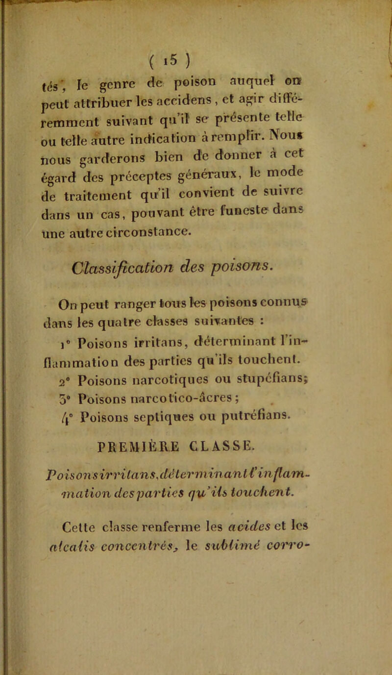 ( «5 ) (es , le genre de poison auquel on peut attribuer les accidens , et agir diffé- remment suivant qu’il se présente telle ou telle autre indication à remplir. Nous nous garderons bien de donner cà cet égard des préceptes généraux, le mode de traitement qu’il convient de suivre dans un cas, pouvant être funeste dans une autre circonstance. Classification des poisons. On peut ranger tous les poisons connus dans les quatre classes suivantes : i° Poisons irritons, déterminant l’in- flammation des parties qu’ils touchent. 2° Poisons narcotiques ou stupéfians; 5® Poisons narcotico-âcres ; 4° Poisons septiques ou putréfions. PREMIÈRE CLASSE. P oison sirrilans,déterminant l'inflam- mation des parties qu’ils touchent. Cette classe renferme les acides et les alcalis concentrés, le sublimé c-orro-
