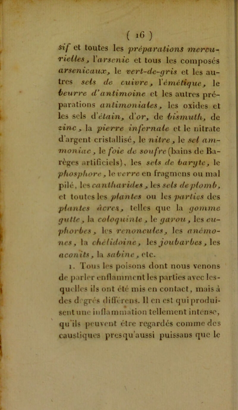et toutes les préparations mercu- rielles , 1 arsenic et tous les composés arsenicaux, le vert-de-gris et les au- tres sels de cuivre, Yémétique, le beurre d'antimoine et les autres pré- parations antimoniales, les oxides et les sels d'étain, d’or, de bismuth, de zinc , la pierre infernale et le nitrate d’argent cristallisé, le nitre, le sel am- moniac, le foie de soufre^bains de lia- règes artificiels), les sels de baryte, le phosphore, le verre en fragmens ou mal pilé, les en ntharides , les sets de plomb, et toutes les plantes ou les parties des plantes âcres, telles que la gomme galle, la coloquinte , le garou, les eu- phorbes , les renoncules, les anémo- nes, la chélidoine, les joubarbes, les aconits, la Sabine, etc. i. Tous les poisons dont nous venons de parler enflamment les parties avec lcs- qui lies ils ont été mis en contact, mais à des d grés difl’éreus. 11 en est qui produi- sent une inflammation tellement intense, qu ils peuvent être regardés comme des caustiques presqu’aussi puissans que le