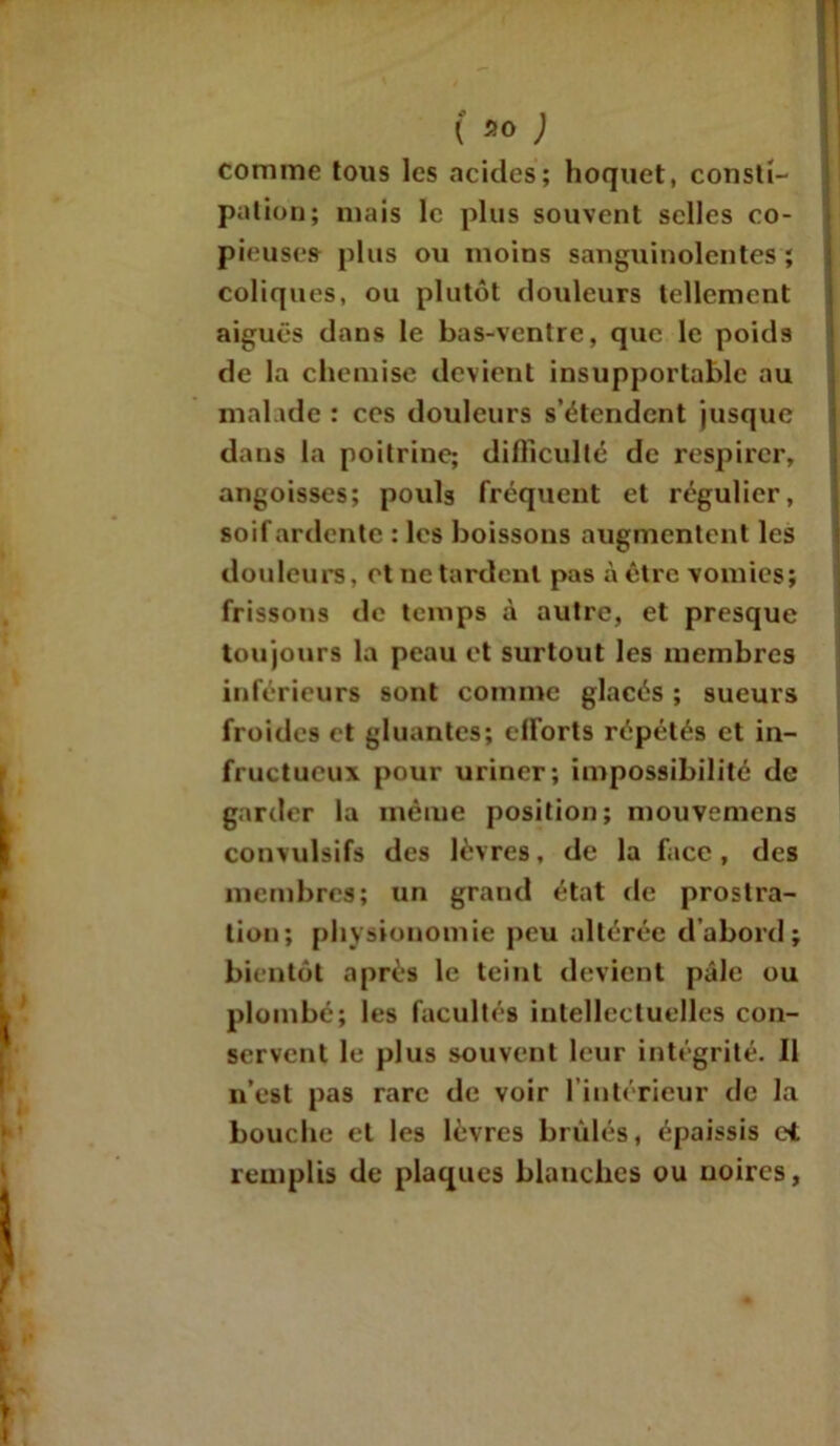 ( ao comme tous les acides; hoquet, consti- pation; mais le plus souvent selles co- pieuses plus ou moins sanguinolentes ; coliques, ou plutôt douleurs tellement aiguës dans le bas-ventre, que le poids de la chemise devient insupportable au malade : ces douleurs s’étendent jusque dans la poitrine; difficulté de respirer, angoisses; pouls fréquent et régulier, soif ardente : les boissons augmentent les douleurs, et ne tardent pas à être vomies; frissons de temps à autre, et presque toujours la peau et surtout les membres inférieurs sont comme glacés ; sueurs froides et gluantes; efforts répétés et in- fructueux pour uriner; impossibilité de garder la même position; mouvemens convulsifs des lèvres, de la face, des membres; un grand état de prostra- tion; physionomie peu altérée d’abord; bientôt après le teint devient pâle ou plombé; les facultés intellectuelles con- servent le plus souvent leur intégrité. Il n’est pas rare de voir l’intérieur de la bouche et les lèvres brûlés, épaissis et remplis de plaques blanches ou noires.