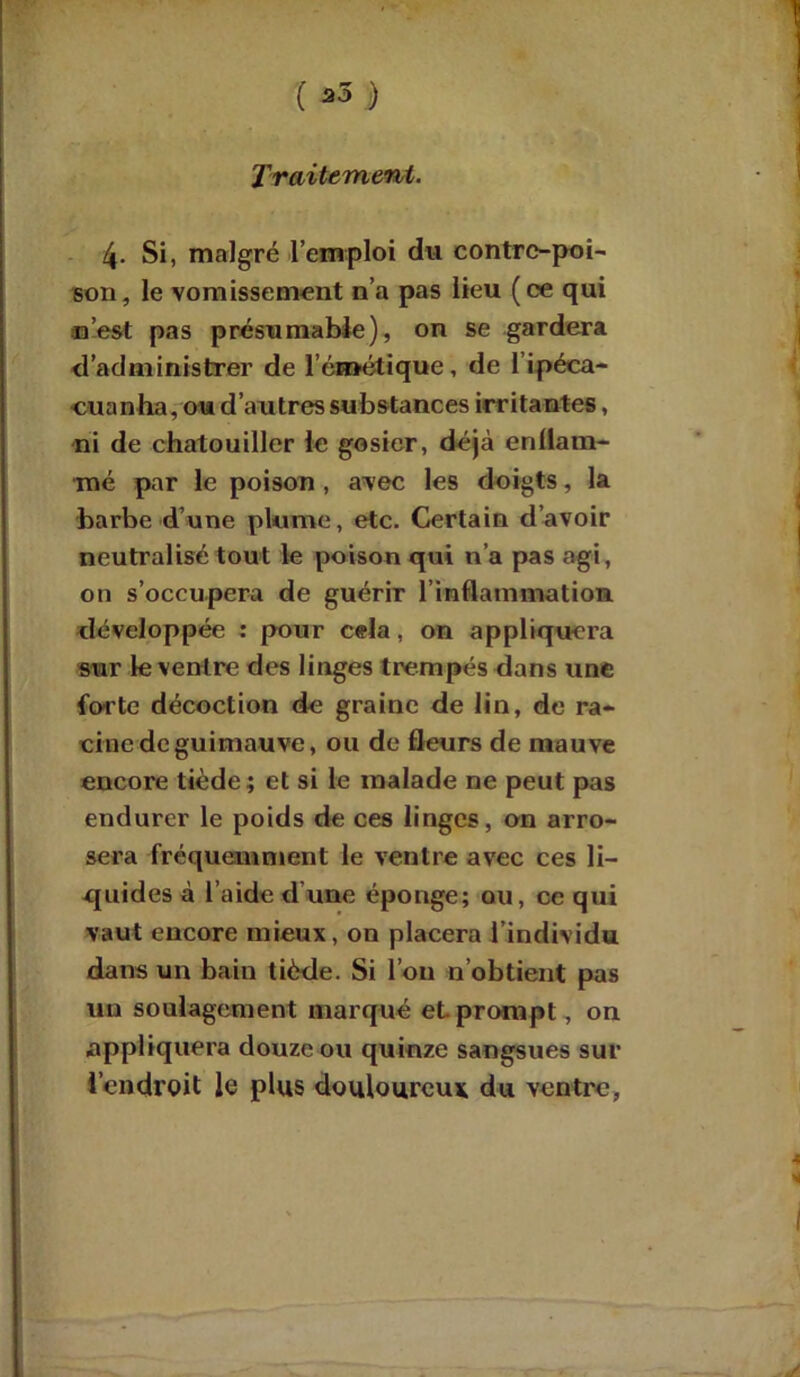 û- s ( *3 ) Traitemewt. 4- Si, malgré l’emploi du contre-poi- son, le vomissement n’a pas lieu (ce qui ’est pas présumable), on se gardera administrer de l’émétique, de l’ipéca- •cuanha, ou d’autres substances irritantes, ni de chatouiller le gosier, déjà enflam- mé par le poison , avec les doigts, la barbe d’une plume, etc. Certain d’avoir neutralisé tout le poison qui n’a pas agi, on s’occupera de guérir l'inflammation développée : pour cela, on appliquera sur le ventre des linges trempés dans une forte décoction de graine de lin, de ra- cine de guimauve, ou de fleurs de mauve encore tiède; et si le malade ne peut pas endurer le poids de ces linges, on arro- sera fréquemment le ventre avec ces li- quides à l’aide d une éponge; ou, ce qui vaut encore mieux, on placera l’individu dans un bain tiède. Si l’on n’obtient pas un soulagement marqué et prompt, on appliquera douze ou quinze sangsues sur l'endroit le plus douloureux du ventre,